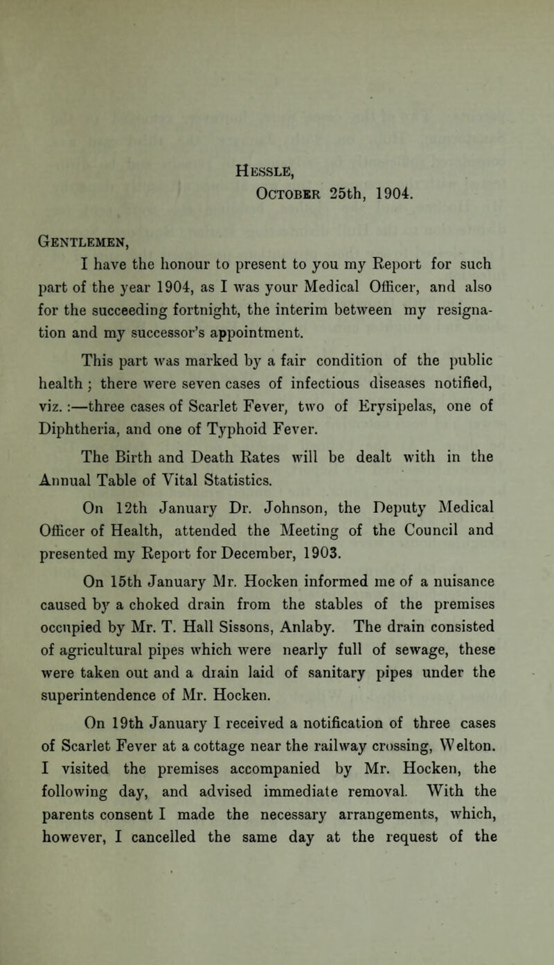 Hessle, October 25th, 1904. Gentlemen, I have the honour to present to you my Report for such part of the year 1904, as I was your Medical Officer, and also for the succeeding fortnight, the interim between my resigna¬ tion and my successor’s appointment. This part was marked by a fair condition of the public health; there were seven cases of infectious diseases notified, viz. :—three cases of Scarlet Fever, two of Erysipelas, one of Diphtheria, and one of Typhoid Fever. The Birth and Death Rates will be dealt with in the Annual Table of Vital Statistics. On 12th January Dr. Johnson, the Deputy Medical Officer of Health, attended the Meeting of the Council and presented my Report for December, 1903. On 15th January Mr. Hocken informed me of a nuisance caused by a choked drain from the stables of the premises occupied by Mr. T. Hall Sissons, Anlaby. The drain consisted of agricultural pipes which were nearly full of sewage, these were taken out and a drain laid of sanitary pipes under the superintendence of Mr. Hocken. On 19th January I received a notification of three cases of Scarlet Fever at a cottage near the railway crossing, Welton. I visited the premises accompanied by Mr. Hocken, the following day, and advised immediate removal. With the parents consent I made the necessary arrangements, which, however, I cancelled the same day at the request of the