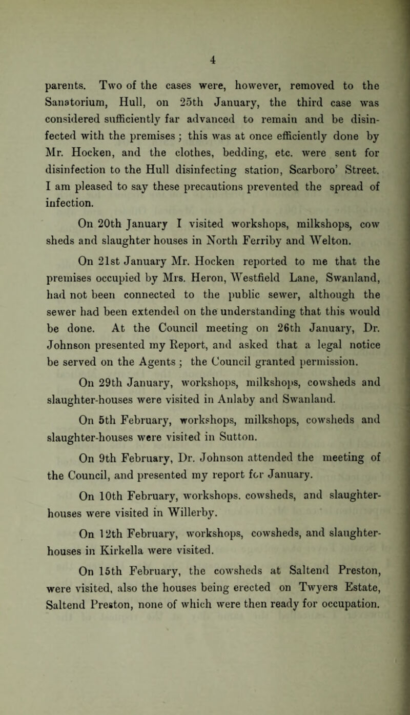parents. Two of the cases were, however, removed to the Sanatorium, Hull, on 25th January, the third case was considered sufficiently far advanced to remain and be disin¬ fected with the premises ; this was at once efficiently done by Mr. Hocken, and the clothes, bedding, etc. were sent for disinfection to the Hull disinfecting station, Scarboro’ Street. I am pleased to say these precautions prevented the spread of infection. On 20th January I visited workshops, milkshops, cow sheds and slaughter houses in North Ferriby and Wei ton. On 21st January Mr. Hocken reported to me that the premises occupied by Mrs. Heron, Westfield Lane, Swanland, had not been connected to the public sewer, although the sewer had been extended on the understanding that this would be done. At the Council meeting on 26th January, Dr. Johnson presented my Report, and asked that a legal notice be served on the Agents ; the Council granted permission. On 29th January, workshops, milkshops, cowsheds and slaughter-houses were visited in Anlaby and Swanland. On 5th February, workshops, milkshops, cowsheds and slaughter-houses were visited in Sutton. On 9th February, Dr. Johnson attended the meeting of the Council, and presented my report for January. On 10th February, workshops, cowsheds, and slaughter¬ houses were visited in Willerby. On 12th February, workshops, cowsheds, and slaughter¬ houses in Kirkella were visited. On 15th February, the cowsheds at Saltend Preston, were visited, also the houses being erected on Twyers Estate, Saltend Preston, none of which were then ready for occupation.