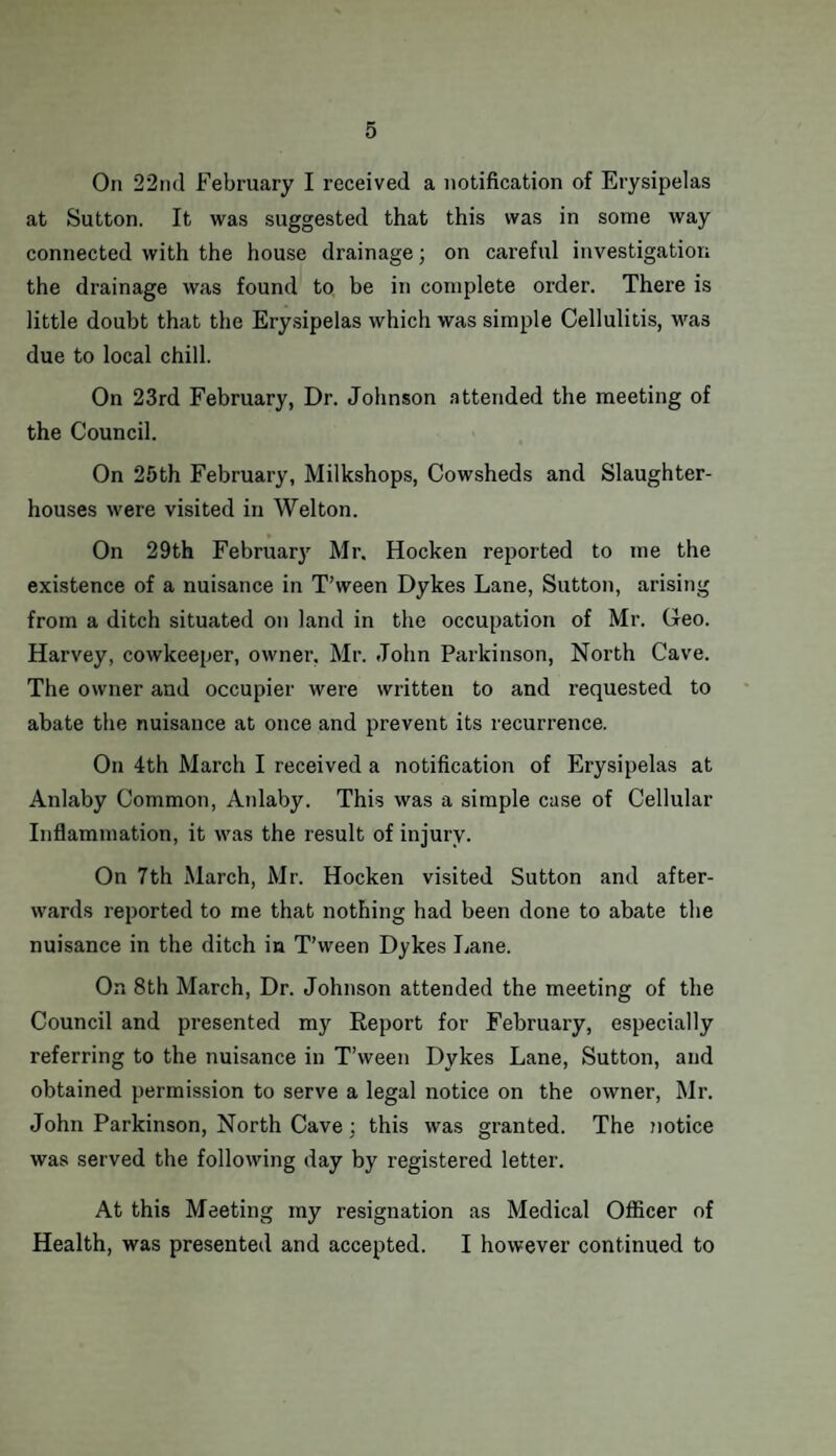 On 22nd February I received a notification of Erysipelas at Sutton. It was suggested that this was in some way connected with the house drainage; on careful investigation the drainage was found to be in complete order. There is little doubt that the Erysipelas which was simple Cellulitis, was due to local chill. On 23rd February, Dr. Johnson attended the meeting of the Council. On 25th February, Milkshops, Cowsheds and Slaughter¬ houses were visited in Welton. On 29th February Mr. Hocken reported to me the existence of a nuisance in T’ween Dykes Lane, Sutton, arising from a ditch situated on land in the occupation of Mr. Geo. Harvey, cowkeeper, owner, Mr. John Parkinson, North Cave. The owner and occupier were written to and requested to abate the nuisance at once and prevent its recurrence. On 4th March I received a notification of Erysipelas at Anlaby Common, Aidaby. This was a simple case of Cellular Inflammation, it was the result of injury. On 7th March, Mr. Hocken visited Sutton and after¬ wards reported to me that nothing had been done to abate the nuisance in the ditch in T’ween Dykes Lane. On 8th March, Dr. Johnson attended the meeting of the Council and presented my Report for February, especially referring to the nuisance in T’ween Dykes Lane, Sutton, and obtained permission to serve a legal notice on the owner, Mr. John Parkinson, North Cave : this was granted. The notice was served the following day by registered letter. At this Meeting my resignation as Medical Officer of Health, was presented and accepted. I however continued to