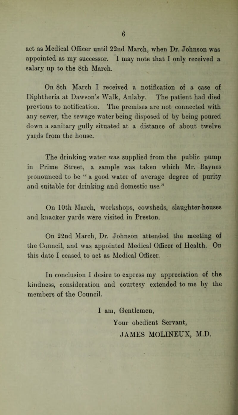 act as Medical Officer until 22nd March, when Dr. Johnson was appointed as my successor. I may note that I only received a salary up to the 8th March. On 8th March I received a notification of a case of Diphtheria at Dawson’s Walk, Anlaby. The patient had died previous to notification. The premises are not connected with any sewer, the sewage water being disposed of by being poured down a sanitary gully situated at a distance of about twelve yards from the house. The drinking water was supplied from the public pump in Prime Street, a sample was taken which Mr. Baynes pronounced to be “ a good water of average degree of purity and suitable for drinking and domestic use.” On 10th March, workshops, cowsheds, slaughter-houses and knacker yards were visited in Preston. On 22nd March, Dr. Johnson attended the meeting of the Council, and was appointed Medical Officer of Health. On this date I ceased to act as Medical Officer. In conclusion I desire to express my appreciation of the kindness, consideration and courtesy extended to me by the members of the Council. I am, Gentlemen, Your obedient Servant, JAMES MOLINEUX, M.D.