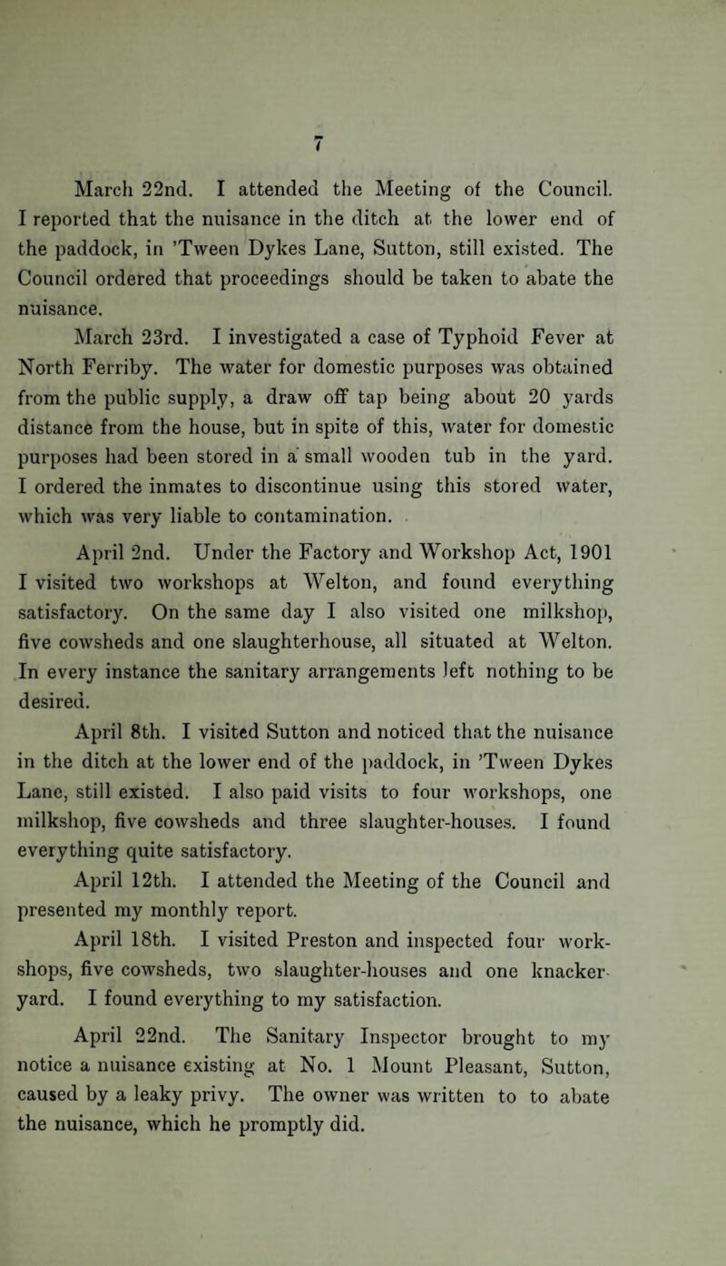 March 22nd. I attended the Meeting of the Council. I reported that the nuisance in the ditch at the lower end of the paddock, in ’Tween Dykes Lane, Sutton, still existed. The Council ordered that proceedings should be taken to abate the nuisance. March 23rd. I investigated a case of Typhoid Fever at North Ferriby. The water for domestic purposes was obtained from the public supply, a draw off tap being about 20 yards distance from the house, but in spite of this, water for domestic purposes had been stored in a small wooden tub in the yard. I ordered the inmates to discontinue using this stored water, which was very liable to contamination. April 2nd. Under the Factory and Workshop Act, 1901 I visited two workshops at Welton, and found everything satisfactory. On the same day I also visited one milkshop, five cowsheds and one slaughterhouse, all situated at Welton. In every instance the sanitary arrangements left nothing to be desired. April 8th. I visited Sutton and noticed that the nuisance in the ditch at the lower end of the paddock, in ’Tween Dykes Lane, still existed. I also paid visits to four workshops, one milkshop, five cowsheds and three slaughter-houses. I found everything quite satisfactory. April 12th. I attended the Meeting of the Council and presented my monthly report. April 18th. I visited Preston and inspected four work¬ shops, five cowsheds, two slaughter-houses and one knacker yard. I found everything to my satisfaction. April 22nd. The Sanitary Inspector brought to my notice a nuisance existing at No. 1 Mount Pleasant, Sutton, caused by a leaky privy. The owner was written to to abate the nuisance, which he promptly did.
