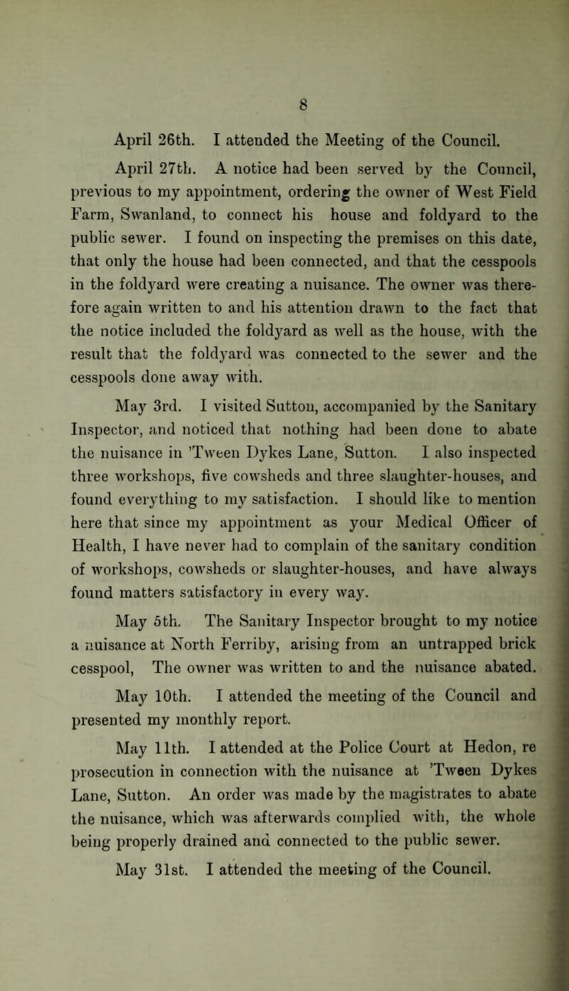 April 26th. I attended the Meeting of the Council. April 27th. A notice had been served by the Council, previous to my appointment, ordering the owner of West Field Farm, Swanland, to connect his house and foldyard to the public sewer. I found on inspecting the premises on this date, that only the house had been connected, and that the cesspools in the foldyard were creating a nuisance. The owner was there¬ fore again written to and his attention drawn to the fact that the notice included the foldyard as well as the house, with the result that the foldyard was connected to the sewer and the cesspools done away with. May 3rd. I visited Sutton, accompanied by the Sanitary Inspector, and noticed that nothing had been done to abate the nuisance in ’Tween Dykes Lane, Sutton. I also inspected three workshops, five cowsheds and three slaughter-houses, and found everything to my satisfaction. I should like to mention here that since my appointment as your Medical Officer of Health, I have never had to complain of the sanitary condition of workshops, cowsheds or slaughter-houses, and have always found matters satisfactory in every way. May 5th. The Sanitary Inspector brought to my notice a nuisance at North Ferriby, arising from an untrapped brick cesspool, The owner was written to and the nuisance abated. May 10th. I attended the meeting of the Council and presented my monthly report. May 11th. I attended at the Police Court at Hedon, re prosecution in connection with the nuisance at ’Tween Dykes Lane, Sutton. An order was made by the magistrates to abate the nuisance, which was afterwards complied with, the whole being properly drained anu connected to the public sewer. May 31st. I attended the meeting of the Council.