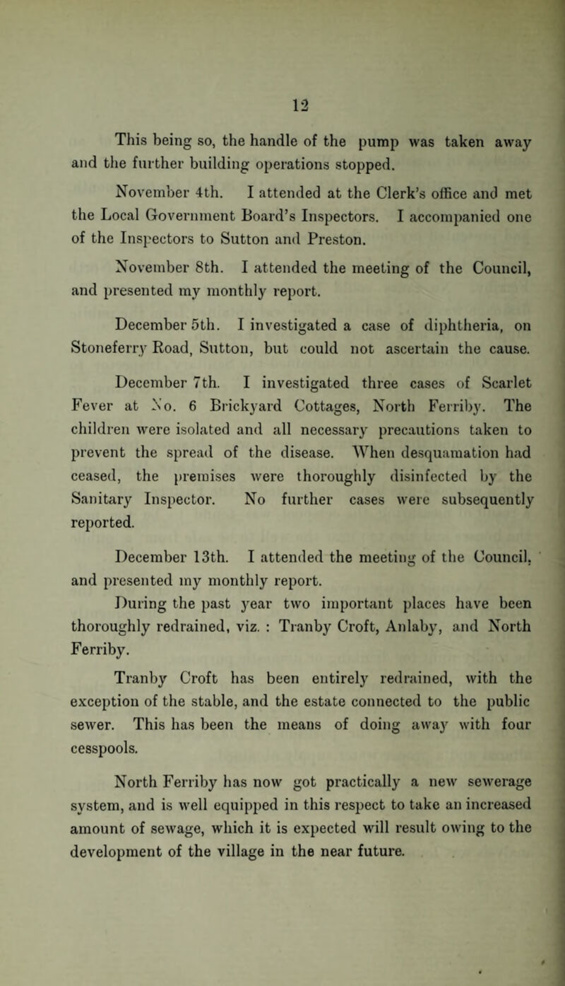 This being so, the handle of the pump was taken away and the further building operations stopped. November 4th. I attended at the Clerk’s office and met the Local Government Board’s Inspectors. I accompanied one of the Inspectors to Sutton and Preston. November 8th. I attended the meeting of the Council, and presented my monthly report. December 5th. I investigated a case of diphtheria, on Stoneferry Road, Sutton, but could not ascertain the cause. December 7th. I investigated three cases of Scarlet Fever at Xo. 6 Brickyard Cottages, North Ferriby. The children were isolated and all necessary precautions taken to prevent the spread of the disease. When desquamation had ceased, the premises were thoroughly disinfected by the Sanitary Inspector. No further cases were subsequently reported. December 13th. I attended the meeting of the Council, and presented my monthly report. During the past year two important places have been thoroughly redrained, viz. : Tranby Croft, Anlaby, and North Ferriby. Tranby Croft has been entirely redrained, with the exception of the stable, and the estate connected to the public sewer. This has been the means of doing away with four cesspools. North Ferriby has now got practically a new sewerage system, and is well equipped in this respect to take an increased amount of sewage, which it is expected will result owing to the development of the village in the near future.