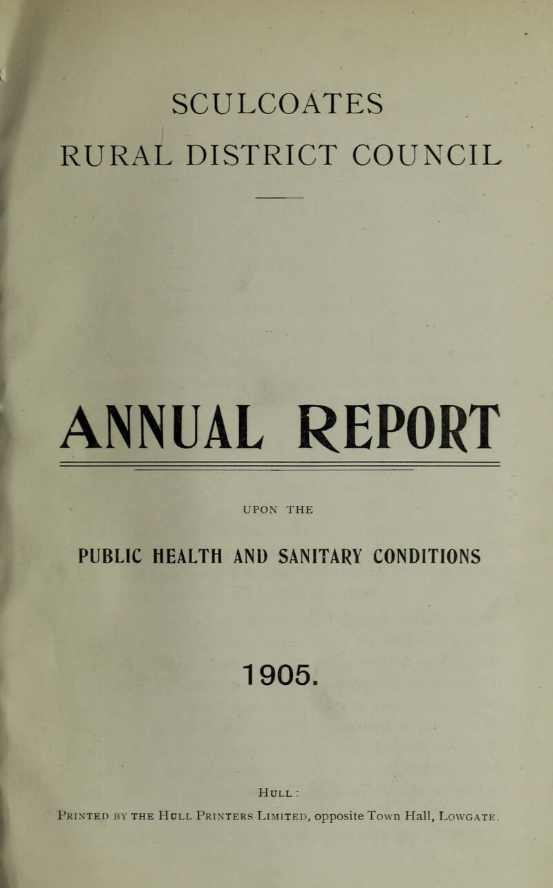 SCULCOATES RURAL DISTRICT COUNCIL ANNUAL REPORT UPON THE PUBLIC HEALTH ANl) SANITARY CONDITIONS 1905. Hull : Printed by the Hull Printers Limited, opposite Town Hall, Lowgate.