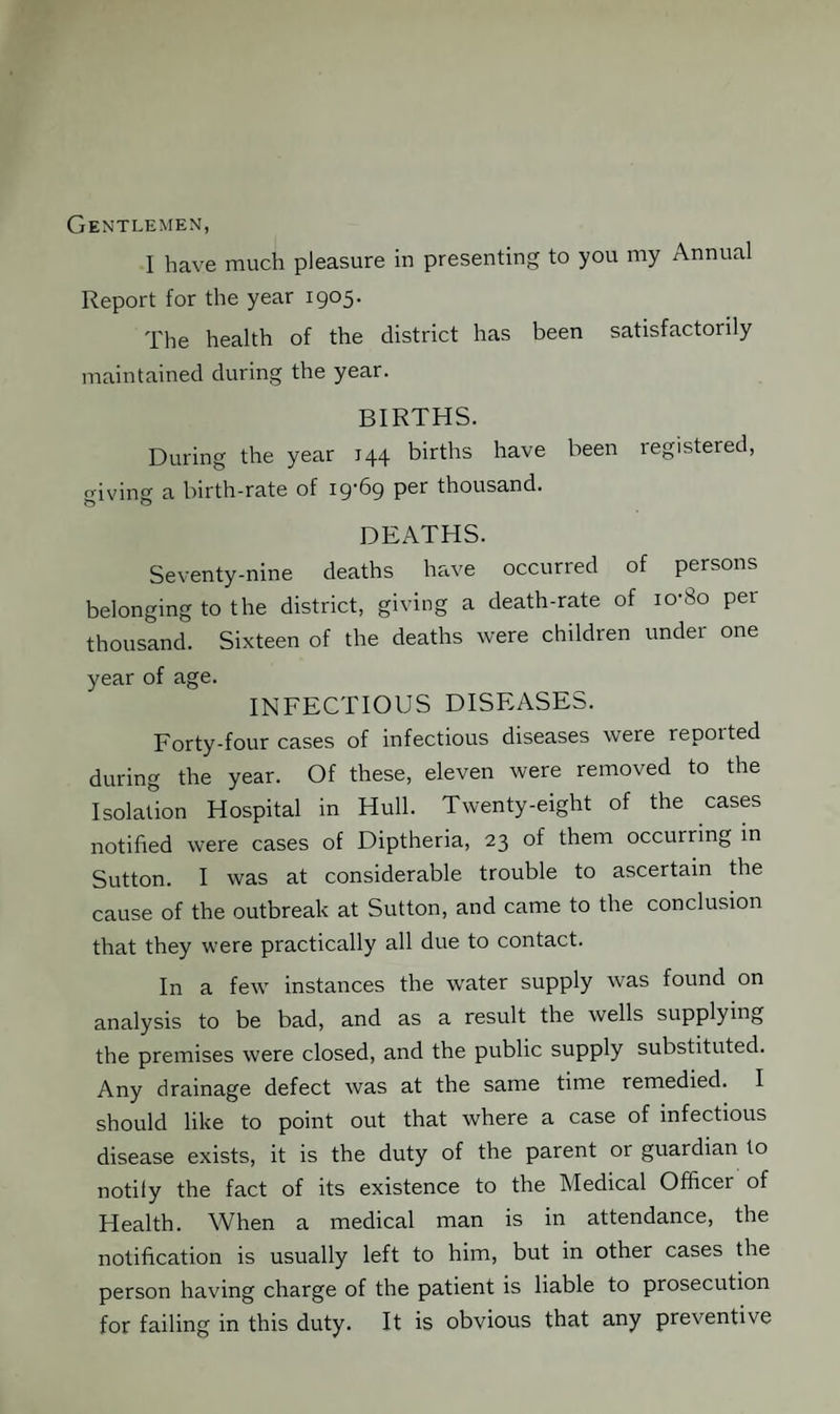 Gentlemen, I have much pleasure in presenting to you my Annual Report for the year 1905. The health of the district has been satisfactorily maintained during the year. BIRTHS. During the year 144 births have been registered, o-iving a birth-rate of 19*69 p^r thousand. DEATHS. Seventy-nine deaths have occurred of persons belonging to the district, giving a death-rate of io'8o per thousand. Sixteen of the deaths were children under one year of age. INFECTIOUS DISEASES. Forty-four cases of infectious diseases were repoited during the year. Of these, eleven were removed to the Isolation Hospital in Hull. Twenty-eight of the cases notified were cases of Diptheria, 23 of them occurring in Sutton. I was at considerable trouble to ascertain the cause of the outbreak at Sutton, and came to the conclusion that they were practically all due to contact. In a few instances the water supply was found on analysis to be bad, and as a result the wells supplying the premises were closed, and the public supply substituted. Any drainage defect was at the same time remedied. I should like to point out that where a case of infectious disease exists, it is the duty of the parent or guardian to notify the fact of its existence to the Medical Officer of Health. When a medical man is in attendance, the notification is usually left to him, but in other cases the person having charge of the patient is liable to prosecution for failing in this duty. It is obvious that any preventive