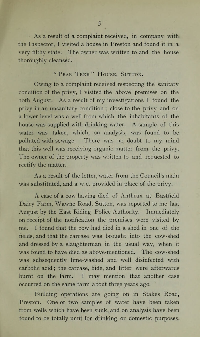 As a result of a complaint received, in company with the Inspector, I visited a house in Preston and found it in a very filthy state. The owner was written to and the house thoroughly cleansed. “Peak Tree” House, Sutton. Owing to a complaint received respecting the sanitary condition of the privy, I visited the above premises on the ioth August. As a result of my investigations I found the privy in an unsanitary condition ; close to the privy and on a lower level was a well from which the inhabitants of the house was supplied with drinking water. A sample of this water was taken, which, on analysis, was found to be polluted with sewage. There was no doubt to my mind that this well was receiving organic matter from the privy. The owner of the property was written to and requested to rectify the matter. As a result of the letter, water from the Council’s main was substituted, and a w.c. provided in place of the privy. A case of a cow having died of Anthrax at Eastfield Dairy Farm, Wawne Road, Sutton, was reported to me last August by the East Riding Police Authority. Immediately on receipt of the notification the premises were visited by me. I found that the cow had died in a shed in one of the fields, and that the carcase was brought into the cow-shed and dressed by a slaughterman in the usual wray, when it was found to have died as above-mentioned. The cow-shed was subsequently lime-washed and well disinfected with carbolic acid ; the carcase, hide, and litter were afterwards burnt on the farm. I may mention that another case occurred on the same farm about three years ago. Building operations are going on in Stakes Road, Preston. One or two samples of water have been taken from wells which have been sunk, and on analysis have been found to be totally unfit for drinking or domestic purposes,
