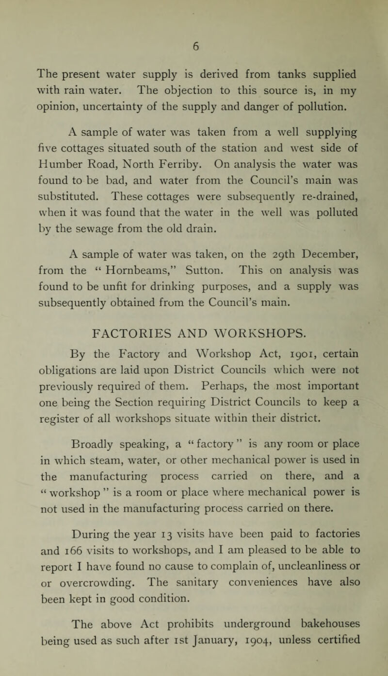 The present water supply is derived from tanks supplied with rain water. The objection to this source is, in my opinion, uncertainty of the supply and danger of pollution. A sample of water was taken from a well supplying five cottages situated south of the station and west side of Humber Road, North Ferriby. On analysis the water was found to be bad, and water from the Council’s main was substituted. These cottages were subsequently re-drained, when it was found that the water in the well was polluted by the sewage from the old drain. A sample of water was taken, on the 29th December, from the “ Hornbeams,” Sutton. This on analysis was found to be unfit for drinking purposes, and a supply was subsequently obtained from the Council’s main. FACTORIES AND WORKSHOPS. By the Factory and Workshop Act, 1901, certain obligations are laid upon District Councils which were not previously required of them. Perhaps, the most important one being the Section requiring District Councils to keep a register of all workshops situate within their district. Broadly speaking, a “ factory ” is any room or place in which steam, water, or other mechanical power is used in the manufacturing process carried on there, and a “ workshop ” is a room or place where mechanical power is not used in the manufacturing process carried on there. During the year 13 visits have been paid to factories and 166 visits to workshops, and I am pleased to be able to report I have found no cause to complain of, uncleanliness or or overcrowding. The sanitary conveniences have also been kept in good condition. The above Act prohibits underground bakehouses being used as such after 1st January, 1904, unless certified