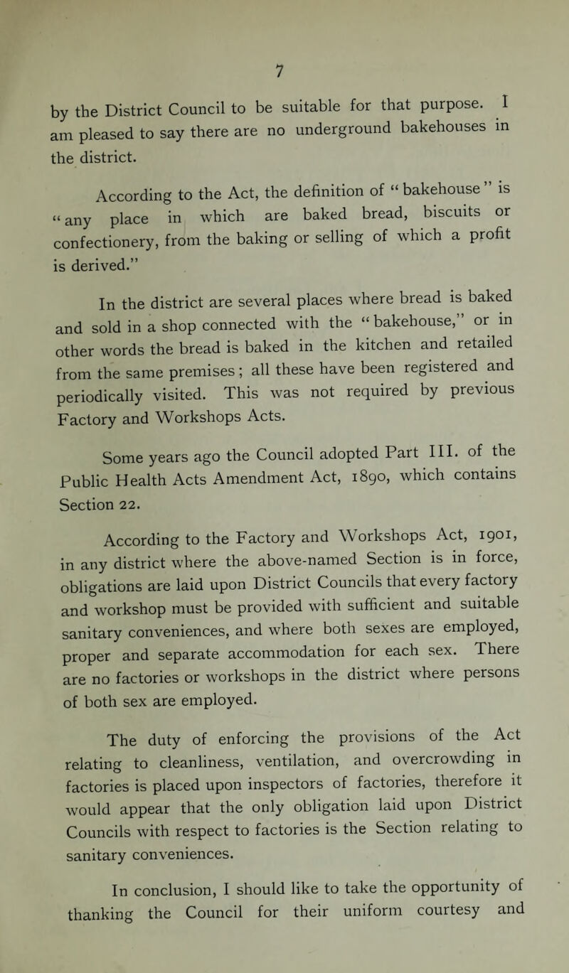 by the District Council to be suitable for that purpose. I am pleased to say there are no underground bakehouses in the district. According to the Act, the definition of “ bakehouse ” is “ any place in which are baked bread, biscuits or confectionery, from the baking or selling of which a profit is derived.” In the district are several places where bread is baked and sold in a shop connected with the “ bakehouse,” or in other words the bread is baked in the kitchen and retailed from the same premises; all these have been registered and periodically visited. This was not required by previous Factory and Workshops Acts. Some years ago the Council adopted Part III. of the Public Health Acts Amendment Act, 1890, which contains Section 22. According to the Factory and Workshops Act, 1901, in any district where the above-named Section is in force, obligations are laid upon District Councils that every factory and workshop must be provided with sufficient and suitable sanitary conveniences, and where both sexes are employed, proper and separate accommodation for each sex. There are no factories or workshops in the district where persons of both sex are employed. The duty of enforcing the provisions of the Act relating to cleanliness, ventilation, and overcrowding in factories is placed upon inspectors of factories, therefore it would appear that the only obligation laid upon District Councils with respect to factories is the Section relating to sanitary conveniences. In conclusion, I should like to take the opportunity of thanking the Council for their uniform courtesy and