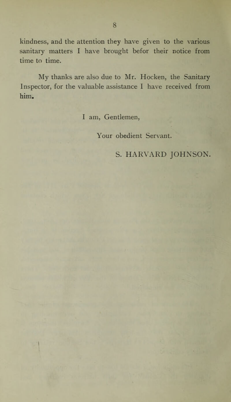 kindness, and the attention they have given to the various sanitary matters I have brought befor their notice from time to time. My thanks are also due to Mr. Hocken, the Sanitary Inspector, for the valuable assistance I have received from him. I am, Gentlemen, Your obedient Servant. S. HARVARD JOHNSON.