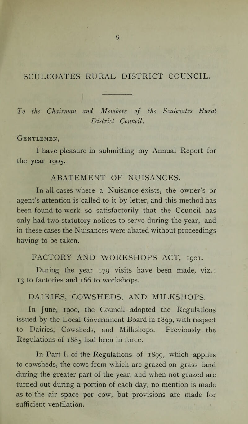 SCULCOATES RURAL DISTRICT COUNCIL. To the Chairman and Members of the Sculcoates Rural District Council. Gentlemen, I have pleasure in submitting my Annual Report for the year 1905. ABATEMENT OF NUISANCES. In all cases where a Nuisance exists, the owner’s or agent’s attention is called to it by letter, and this method has been found to work so satisfactorily that the Council has only had two statutory notices to serve during the year, and in these cases the Nuisances were abated without proceedings having to be taken. FACTORY AND WORKSHOPS ACT, 1901. During the year 179 visits have been made, viz. : 13 to factories and 166 to workshops. DAIRIES, COWSHEDS, AND MILKSHOPS. In June, 1900, the Council adopted the Regulations issued by the Local Government Board in 1899, with respect to Dairies, Cowsheds, and Milkshops. Previously the Regulations of 1885 had been in force. In Part I. of the Regulations of 1899, which applies to cowsheds, the cows from which are grazed on grass land during the greater part of the year, and when not grazed are turned out during a portion of each day, no mention is made as to the air space per cow, but provisions are made for sufficient ventilation.