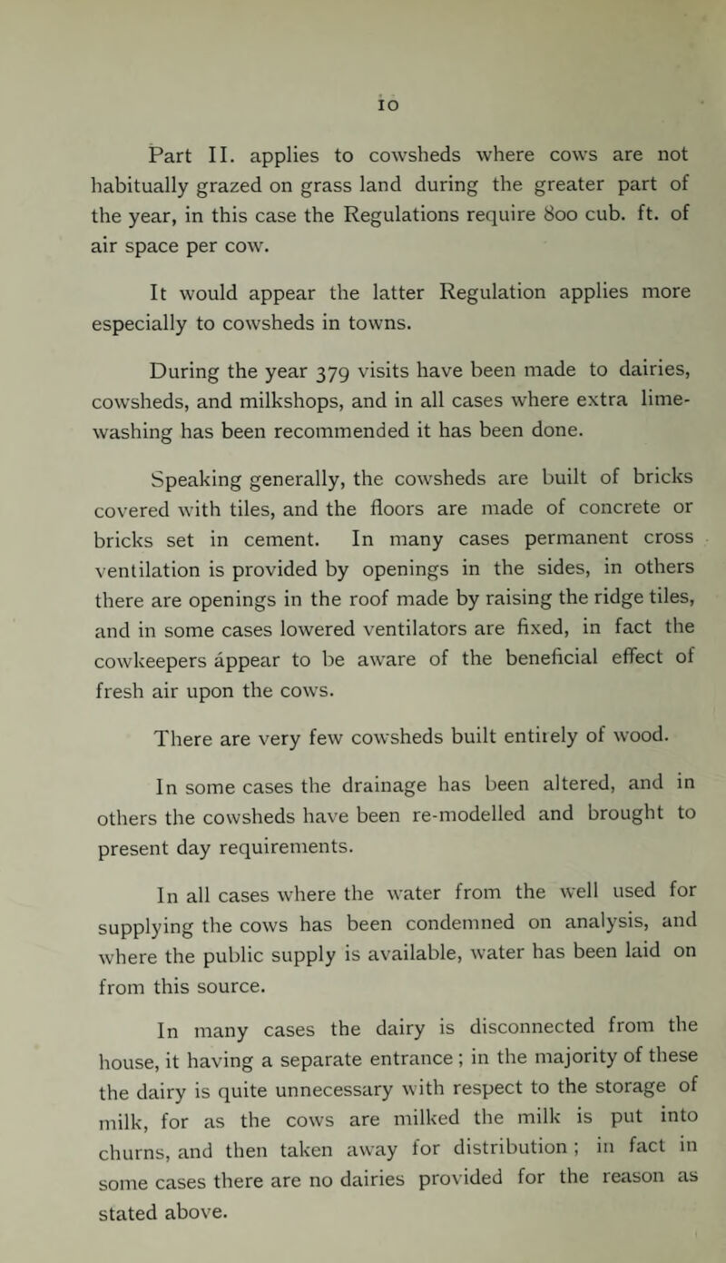 IO Part II. applies to cowsheds where cows are not habitually grazed on grass land during the greater part of the year, in this case the Regulations require 800 cub. ft. of air space per cow. It would appear the latter Regulation applies more especially to cowsheds in towns. During the year 379 visits have been made to dairies, cowsheds, and milkshops, and in all cases where extra lime¬ washing has been recommended it has been done. Speaking generally, the cowsheds are built of bricks covered with tiles, and the floors are made of concrete or bricks set in cement. In many cases permanent cross ventilation is provided by openings in the sides, in others there are openings in the roof made by raising the ridge tiles, and in some cases lowered ventilators are fixed, in fact the cowkeepers appear to be aware of the beneficial effect of fresh air upon the cows. There are very few cowsheds built entirely of wood. In some cases the drainage has been altered, and in others the cowsheds have been re-modelled and brought to present day requirements. In all cases where the water from the well used for supplying the cows has been condemned on analysis, and where the public supply is available, water has been laid on from this source. In many cases the dairy is disconnected from the house, it having a separate entrance ; in the majority of these the dairy is quite unnecessary with respect to the storage of milk, for as the cows are milked the milk is put into churns, and then taken away for distribution ; in fact in some cases there are no dairies provided for the reason as stated above.