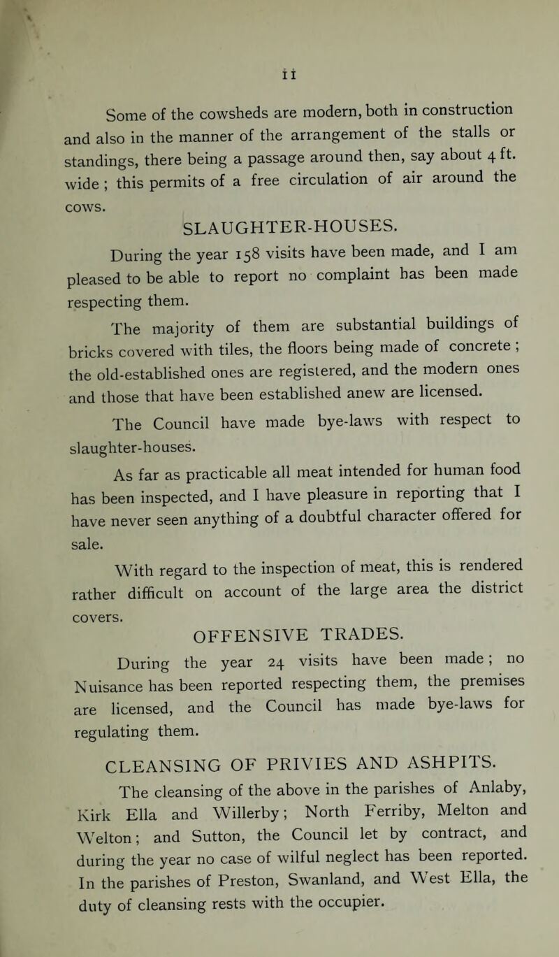 Some of the cowsheds are modern, both in construction and also in the manner of the arrangement of the stalls or standings, there being a passage around then, say about 4 ft. wide ; this permits of a free circulation of air around the cows. SLAUGHTER-HOUSES. During the year 158 visits have been made, and I am pleased to be able to report no complaint has been made respecting them. The majority of them are substantial buildings of bricks covered with tiles, the floors being made of concrete ; the old-established ones are registered, and the modern ones and those that have been established anew are licensed. The Council have made bye-laws with respect to slaughter-houses. As far as practicable all meat intended for human food has been inspected, and I have pleasure in reporting that I have never seen anything of a doubtful character offered for sale. With regard to the inspection of meat, this is rendered rather difficult on account of the large area the district covers. OFFENSIVE TRADES. During the year 24 visits have been made , no Nuisance has been reported respecting them, the premises are licensed, and the Council has made bye-laws for regulating them. CLEANSING OF PRIVIES AND ASHPITS. The cleansing of the above in the parishes of Anlaby, Kirk Ella and Willerby; North Ferriby, Melton and Welton; and Sutton, the Council let by contract, and during the year no case of wilful neglect has been reported. In the parishes of Preston, Swanland, and West Ella, the duty of cleansing rests with the occupier.