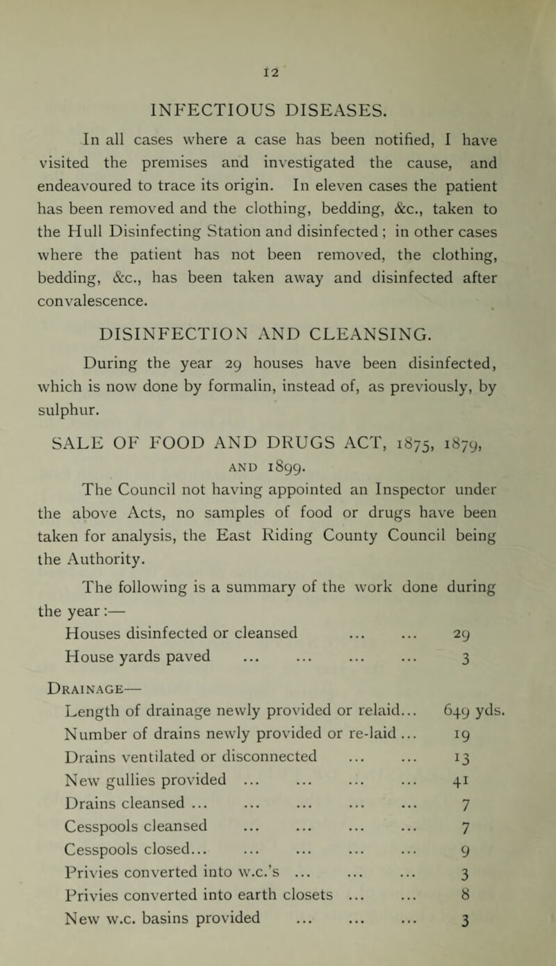INFECTIOUS DISEASES. In all cases where a case has been notified, I have visited the premises and investigated the cause, and endeavoured to trace its origin. In eleven cases the patient has been removed and the clothing, bedding, &c., taken to the Hull Disinfecting Station and disinfected ; in other cases where the patient has not been removed, the clothing, bedding, &c., has been taken away and disinfected after convalescence. DISINFECTION AND CLEANSING. During the year 29 houses have been disinfected, which is now done by formalin, instead of, as previously, by sulphur. SALE OF FOOD AND DRUGS ACT, 1875, 1879, AND 1899. The Council not having appointed an Inspector under the above Acts, no samples of food or drugs have been taken for analysis, the East Riding County Council being the Authority. The following is a summary of the work done during the year:— Houses disinfected or cleansed ... ... 29 House yards paved ... ... ... ... 3 Drainage— Length of drainage newly provided or relaid... 649 yds. Number of drains newly provided or re-laid ... 19 Drains ventilated or disconnected ... ... 13 New gullies provided. 41 Drains cleansed ... ... ... ... ... 7 Cesspools cleansed ... ... ... ... 7 Cesspools closed... ... ... ... ... 9 Privies converted into w.c.’s ... ... ... 3 Privies converted into earth closets ... ... 8 New w.c. basins provided ... ... ... 3