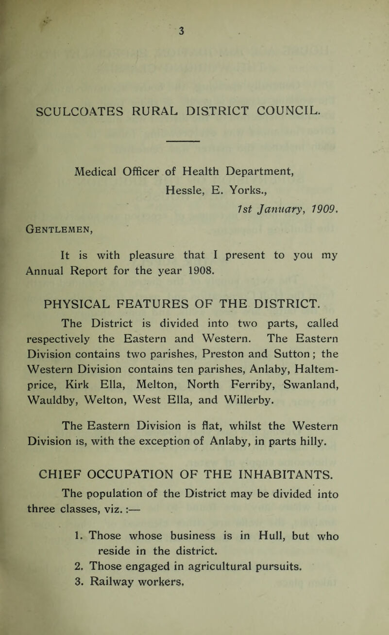 SCULCOATES RURAL DISTRICT COUNCIL. Medical Officer of Health Department, Hessle, E. Yorks., 1st January, 1909. Gentlemen, It is with pleasure that I present to you my Annual Report for the year 1908. PHYSICAL FEATURES OF THE DISTRICT. The District is divided into two parts, called respectively the Eastern and Western. The Eastern Division contains two parishes, Preston and Sutton; the Western Division contains ten parishes, Anlaby, Haltem- price, Kirk Ella, Melton, North Ferriby, Swanland, Wauldby, Welton, West Ella, and Willerby. The Eastern Division is flat, whilst the Western Division is, with the exception of Anlaby, in parts hilly. CHIEF OCCUPATION OF THE INHABITANTS. The population of the District may be divided into three classes, viz.:— 1. Those whose business is in Hull, but who reside in the district. 2. Those engaged in agricultural pursuits.