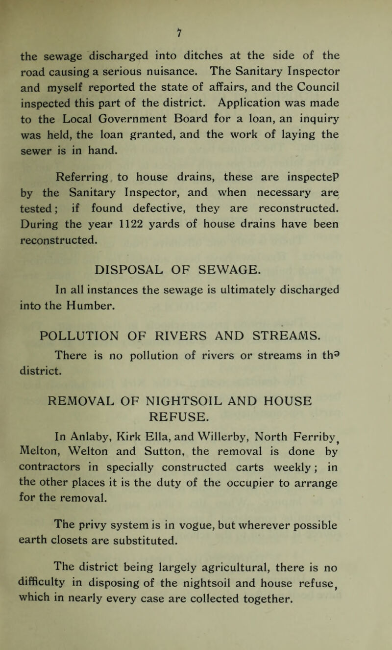 1 the sewage discharged into ditches at the side of the road causing a serious nuisance. The Sanitary Inspector and myself reported the state of affairs, and the Council inspected this part of the district. Application was made to the Local Government Board for a loan, an inquiry was held, the loan granted, and the work of laying the sewer is in hand. Referring to house drains, these are inspecteP by the Sanitary Inspector, and when necessary are tested; if found defective, they are reconstructed. During the year 1122 yards of house drains have been reconstructed. DISPOSAL OF SEWAGE. In all instances the sewage is ultimately discharged into the Humber. POLLUTION OF RIVERS AND STREAMS. There is no pollution of rivers or streams in th^ district. REMOVAL OF NIGHTSOIL AND HOUSE REFUSE. In Anlaby, Kirk Ella, and Willerby, North Ferriby^ Melton, Welton and Sutton, the removal is done by contractors in specially constructed carts weekly; in the other places it is the duty of the occupier to arrange for the removal. The privy system is in vogue, but wherever possible earth closets are substituted. The district being largely agricultural, there is no difficulty in disposing of the nightsoil and house refuse, which in nearly every case are collected together.
