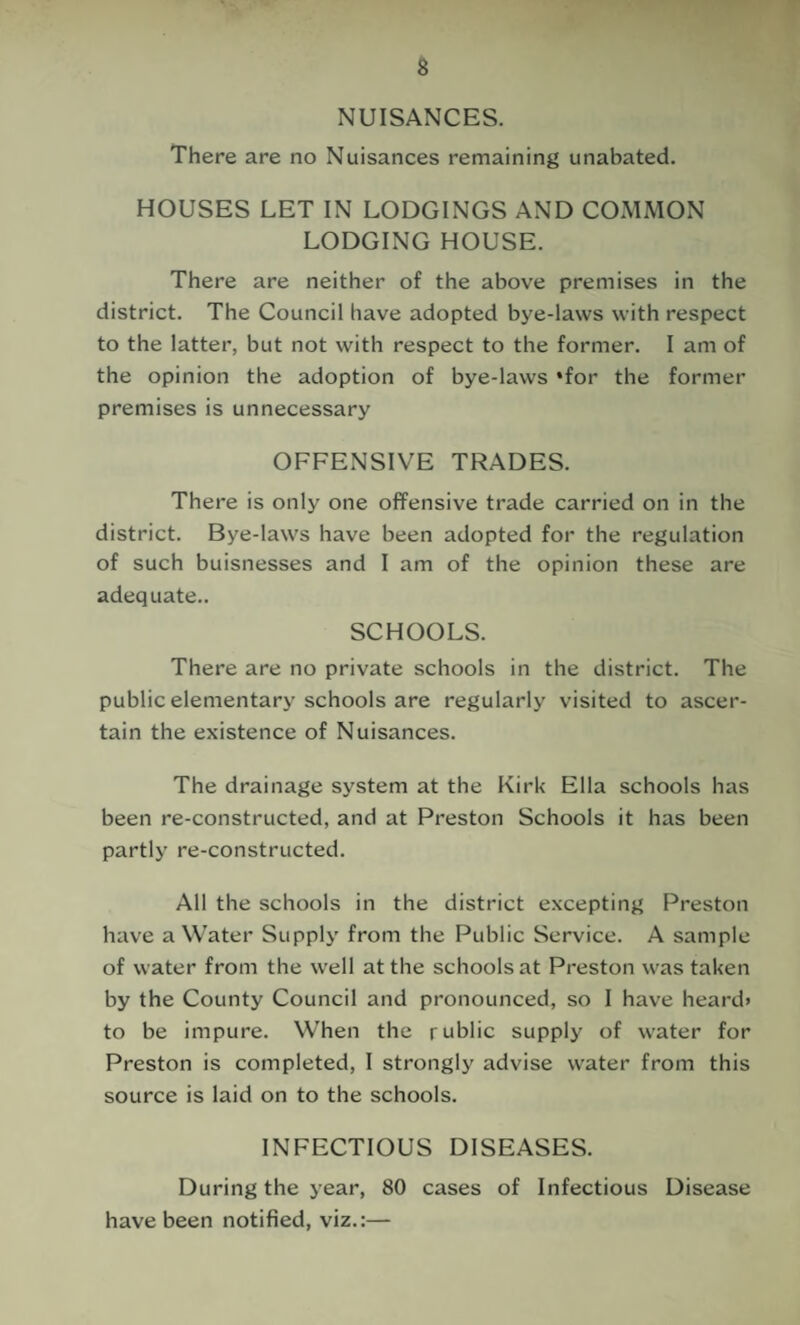 NUISANCES. There are no Nuisances remaining unabated. HOUSES LET IN LODGINGS AND COMMON LODGING HOUSE. There are neither of the above premises in the district. The Council have adopted bye-laws with respect to the latter, but not with respect to the former. I am of the opinion the adoption of bye-laws *for the former premises is unnecessary OFFENSIVE TRADES. There is only one offensive trade carried on in the district. Bye-laws have been adopted for the regulation of such buisnesses and I am of the opinion these are adequate.. SCHOOLS. There are no private schools in the district. The public elementary schools are regularly visited to ascer¬ tain the existence of Nuisances. The drainage system at the Kirk Ella schools has been re-constructed, and at Preston Schools it has been partly re-constructed. All the schools in the district excepting Preston have a Water Supply from the Public Service. A sample of water from the well at the schools at Preston was taken by the County Council and pronounced, so I have heard* to be impure. When the rublic supply of water for Preston is completed, I strongly advise water from this source is laid on to the schools. INFECTIOUS DISEASES. During the year, 80 cases of Infectious Disease have been notified, viz.:—