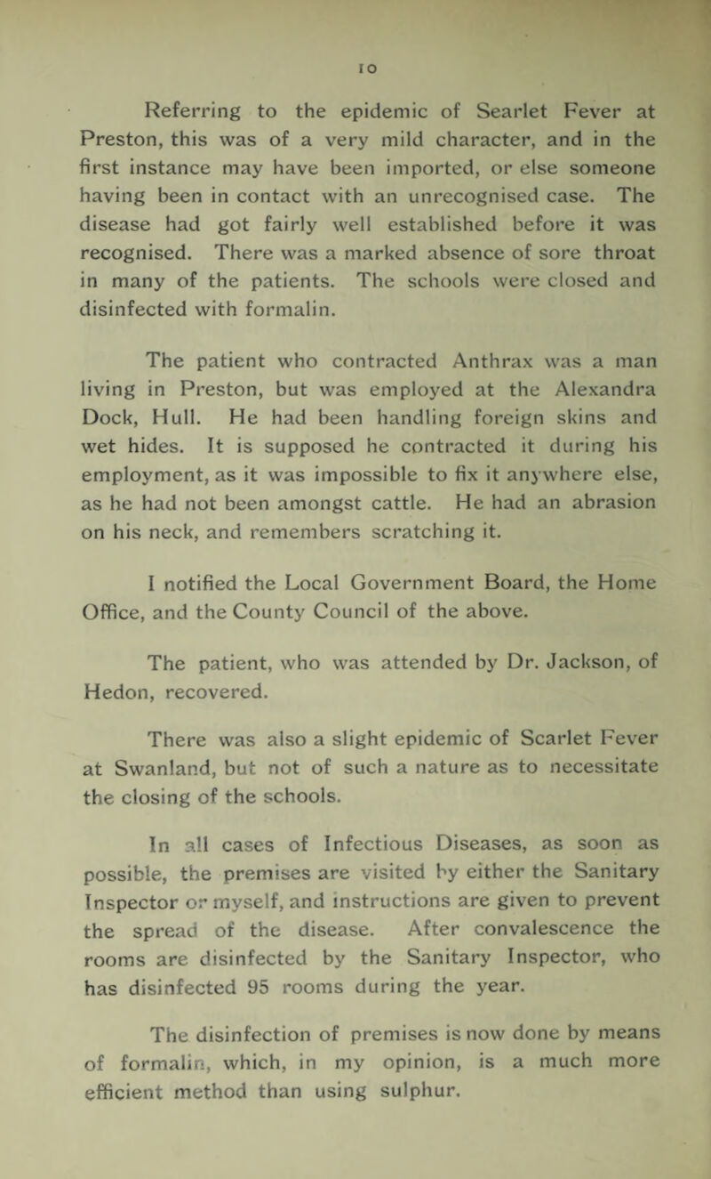 lO Referring to the epidemic of Searlet Fever at Preston, this was of a very mild character, and in the first instance may have been imported, or else someone having been in contact with an unrecognised case. The disease had got fairly well established before it was recognised. There was a marked absence of sore throat in many of the patients. The schools were closed and disinfected with formalin. The patient who contracted Anthra.x was a man living in Preston, but was employed at the Alexandra Dock, Hull. He had been handling foreign skins and wet hides. It is supposed he contracted it during his employment, as it was impossible to fix it anywhere else, as he had not been amongst cattle. He had an abrasion on his neck, and remembers scratching it. I notified the Local Government Board, the Home Office, and the County Council of the above. The patient, who was attended by Dr. Jackson, of Hedon, recovered. There was also a slight epidemic of Scarlet Fever at Swanland, but not of such a nature as to necessitate the closing of the schools. In all cases of Infectious Diseases, as soon as possible, the premises are visited by either the Sanitary Inspector or myself, and instructions are given to prevent the spread of the disease. After convalescence the rooms are disinfected by the Sanitary Inspector, who has disinfected 95 rooms during the year. The disinfection of premises is now done by means of formalin, which, in my opinion, is a much more efficient method than using sulphur.