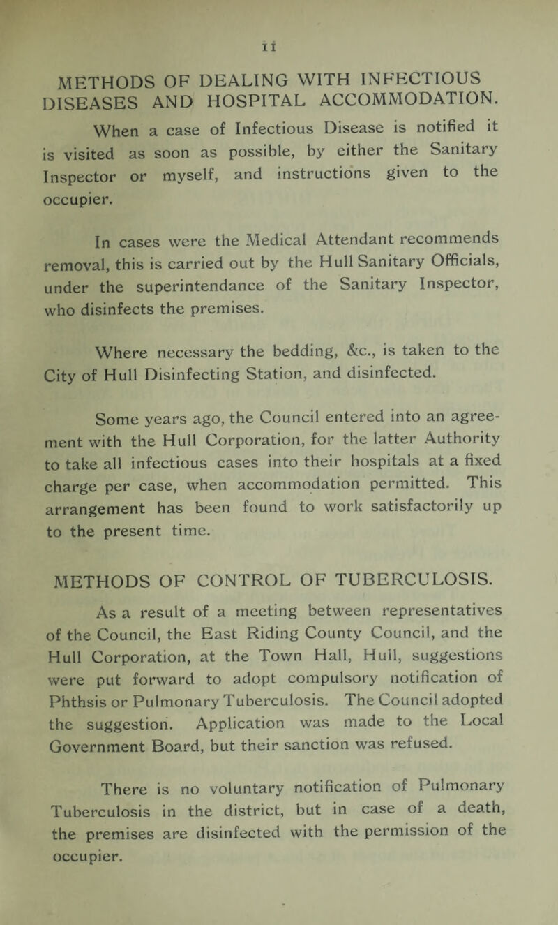 METHODS OF DEALING WITH INFECTIOUS DISEASES AND HOSPITAL ACCOMMODATION. When a case of Infectious Disease is notified it is visited as soon as possible, by either the Sanitary Inspector or myself, and instructions given to the occupier. In cases were the Medical Attendant recommends removal, this is carried out by the Hull Sanitary Officials, under the superintendance of the Sanitary Inspector, who disinfects the premises. Where necessary the bedding, &c., is taken to the City of Hull Disinfecting Station, and disinfected. Some years ago, the Council entered into an agree¬ ment with the Hull Corporation, for the latter Authority to take all infectious cases into their hospitals at a fixed charge per case, when accommodation permitted. This arrangement has been found to work satisfactorily up to the present time. METHODS OF CONTROL OF TUBERCULOSIS. As a result of a meeting between representatives of the Council, the East Riding County Council, and the Hull Corporation, at the Town Hall, Hull, suggestions were put forward to adopt compulsory notification of Phthsis or Pulmonary Tuberculosis. The Council adopted the suggestion. Application was made to the Local Government Board, but their sanction was refused. There is no voluntary notification of Pulmonary Tuberculosis in the district, but in case of a death, the premises are disinfected with the permission of the occupier.