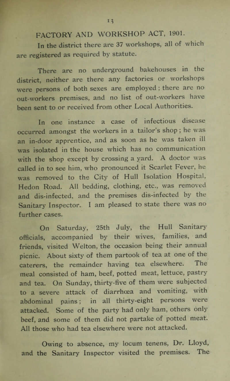 FACTORY AND WORKSHOP ACT, 1901. In the district there are 37 workshops, all of which are registered as required by statute. There are no underground bakehouses in the district, neither are there any factories or workshops were persons of both sexes are employed; there are no out-workers premises, and no list of out-workers have been sent to or received from other Local Authorities. In one instance a case of infectious disease occurred amongst the workers in a tailor’s shop; he was an in-door apprentice, and as soon as he was taken ill was isolated in the house which has no communication with the shop except by crossing a yard. A doctor was called in to see him, who pronounced it Scarlet Fever, he was removed to the City of Hull Isolation Hospital, Hedon Road. All bedding, clothing, etc., was removed and dis-infected, and the premises dis-infected by the Sanitary Inspector. I am pleased to state there was no further cases. On Saturday, 25th July, the Hull Sanitary officials, accompanied by their w’ives, families, and friends, visited Welton, the occasion being their annual picnic. About sixty of them partook of tea at one of the caterers, the remainder having tea elsewhere. The meal consisted of ham, beef, potted meat, lettuce, pastry and tea. On Sunday, thirty-five of them were subjected to a severe attack of diarrhoea and vomiting, with abdominal pains; in all thirty-eight persons were attacked. Some of the party had only ham, others only beef, and some of them did not partake of potted meat. All those who had tea elsewhere were not attacked. Owing to absence, my locum tenens. Dr. Lloyd, and the Sanitary Inspector visited the premises. The