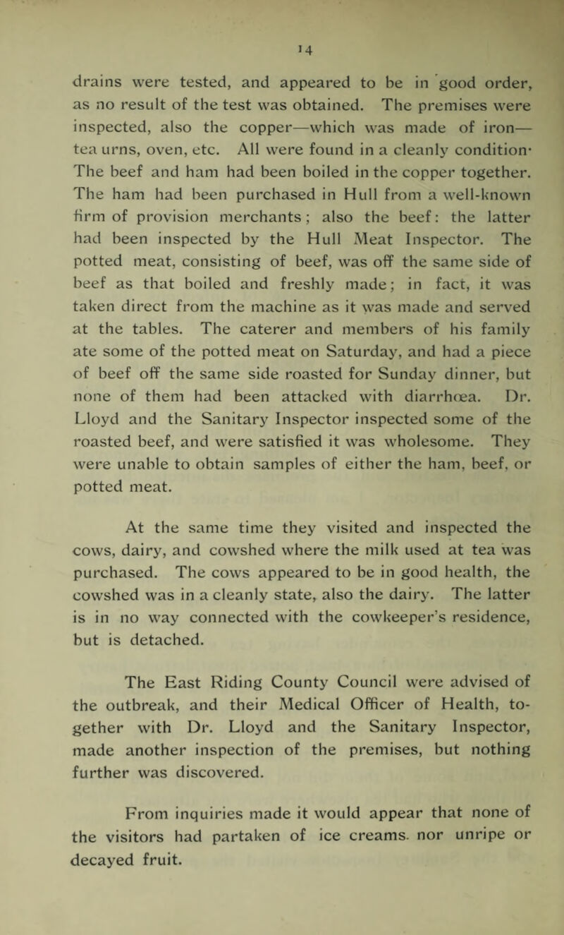 drains were tested, and appeared to be in good order, as no result of the test was obtained. The premises were inspected, also the copper—which was made of iron— tea urns, oven, etc. All were found in a cleanly condition* The beef and ham had been boiled in the copper together. The ham had been purchased in Hull from a well-known firm of provision merchants; also the beef: the latter had been inspected by the Hull Meat Inspector. The potted meat, consisting of beef, was off the same side of beef as that boiled and freshly made; in fact, it was taken direct from the machine as it was made and served at the tables. The caterer and members of his family ate some of the potted meat on Saturday, and had a piece of beef off the same side roasted for Sunday dinner, but none of them had been attacked with diarrh(ea. Dr. Lloyd and the Sanitary Inspector inspected some of the roasted beef, and were satisfied it was wholesome. They were unable to obtain samples of either the ham, beef, or potted meat. At the same time they visited and inspected the cows, dairy, and cowshed where the milk used at tea was purchased. The cows appeared to be in good health, the cowshed was in a cleanly state, also the dairy. The latter is in no way connected with the cowkeeper’s residence, but is detached. The East Riding County Council were advised of the outbreak, and their Medical Officer of Health, to¬ gether with Dr. Lloyd and the Sanitary Inspector, made another inspection of the premises, but nothing further was discovered. From inquiries made it would appear that none of the visitors had partaken of ice creams, nor unripe or decayed fruit.