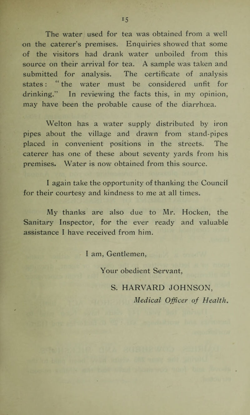 The water used for tea was obtained from a well on the caterer’s premises. Enquiries showed that some of the visitors had drank water unboiled from this source on their arrival for tea. A sample was taken and submitted for analysis. The certificate of analysis states: “ the water must be considered unfit for drinking.” In reviewing the facts this, in my opinion, may have been the probable cause of the diarrhoea. Welton has a water supply distributed by iron pipes about the village and drawn from stand-pipes placed in convenient positions in the streets. The caterer has one of these about seventy yards from his premises. Water is now obtained from this source. I again take the opportunity of thanking the Council for their courtesy and kindness to me at all times. My thanks are also due to Mr. Hocken, the Sanitary Inspector, for the ever ready and valuable assistance I have received from him. I am. Gentlemen, Your obedient Servant, S. HARVARD JOHNSON, Medical Officer of Health.