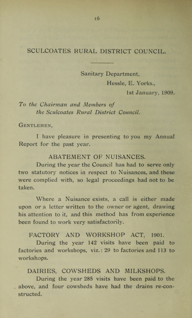 SCULCOATES RURAL DISTRICT COUNCIL. Sanitary Department, Hessle, E. Yorks., 1st January, 1909, To the Chairman and Members of the Sculcoates Rural District Council. Gentlemen, I have pleasure in presenting to you my Annual Report for the past year. ABATEMENT OF NUISANCES. During the year the Council has had to serve only two statutorj’’ notices in respect to Nuisances, and these were complied with, so legal proceedings had not to be taken. Where a Nuisance exists, a call is either made upon or a letter written to the owner or agent, drawing his attention to it, and this method has from experience been found to work very satisfactorily. FACTORY AND WORKSHOP ACT, 1901. During the year 142 visits have been paid to factories and workshops, viz.: 29 to factories and 113 to workshops. DAIRIES, COWSHEDS AND MILKSHOPS. During the year 285 visits have been paid to the . above, and four cowsheds have had the drains re-con- structed.