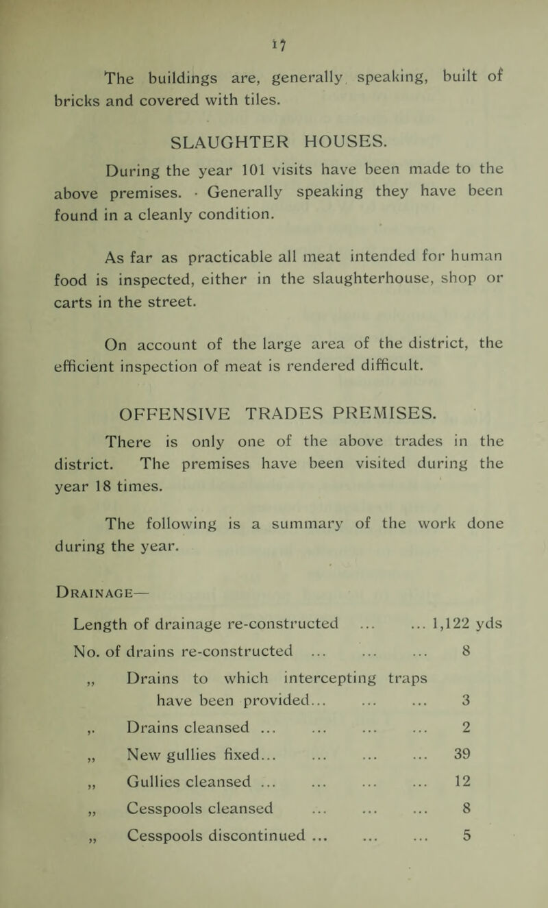 The buildings are, generally speaking, built of bricks and covered with tiles. SLAUGHTER HOUSES. During the year 101 visits have been made to the above premises. • Generally speaking they have been found in a cleanly condition. As far as practicable all meat intended for human food is inspected, either in the slaughterhouse, shop or carts in the street. On account of the large area of the district, the efficient inspection of meat is rendered difficult. OFFENSIVE TRADES PREMISES. There is only one of the above trades in the district. The premises have been visited during the year 18 times. The following is a summary of the work done during the year. Drainage— Length of drainage re-constructed ... ... 1,122 yds No. of drains re-constructed ... ... ... 8 ,, Drains to which intercepting traps have been provided... ... ... 3 ,. Drains cleansed ... ... ... ... 2 ,, New gullies fixed... ... ... ... 39 ,, Gullies cleansed ... ... ... ... 12 „ Cesspools cleansed ... ... ... 8