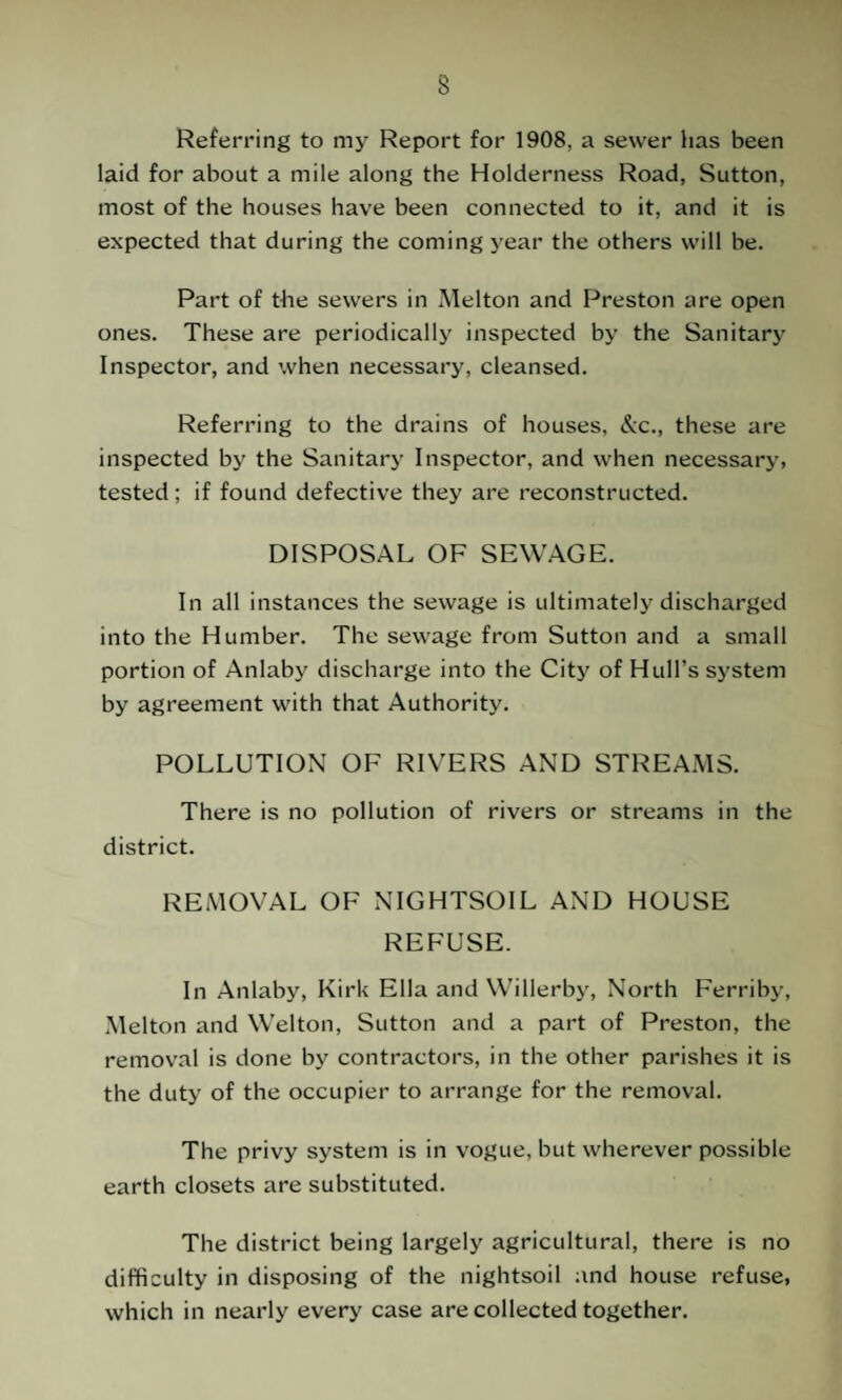 Referring to my Report for 1908, a sewer has been laid for about a mile along the Holderness Road, Sutton, most of the houses have been connected to it, and it is expected that during the coming year the others will be. Part of the sewers in Melton and Preston are open ones. These are periodically inspected by the Sanitary Inspector, and when necessary, cleansed. Referring to the drains of houses, &c., these are inspected by the Sanitary Inspector, and when necessary, tested; if found defective they are reconstructed. DISPOSAL OF SEWAGE. In all instances the sewage is ultimately discharged into the Humber. The sewage from Sutton and a small portion of Anlaby discharge into the City of Hull’s system by agreement with that Authority. POLLUTION OF RIVERS AND STREAMS. There is no pollution of rivers or streams in the district. REMOVAL OF NIGHTSOIL AND HOUSE REFUSE. In Anlaby, Kirk Ella and Willerby, North Ferriby, Melton and Welton, Sutton and a part of Preston, the removal is done by contractors, in the other parishes it is the duty of the occupier to arrange for the removal. The privy system is in vogue, but wherever possible earth closets are substituted. The district being largely agricultural, there is no difficulty in disposing of the nightsoil and house refuse, which in nearly every case are collected together.