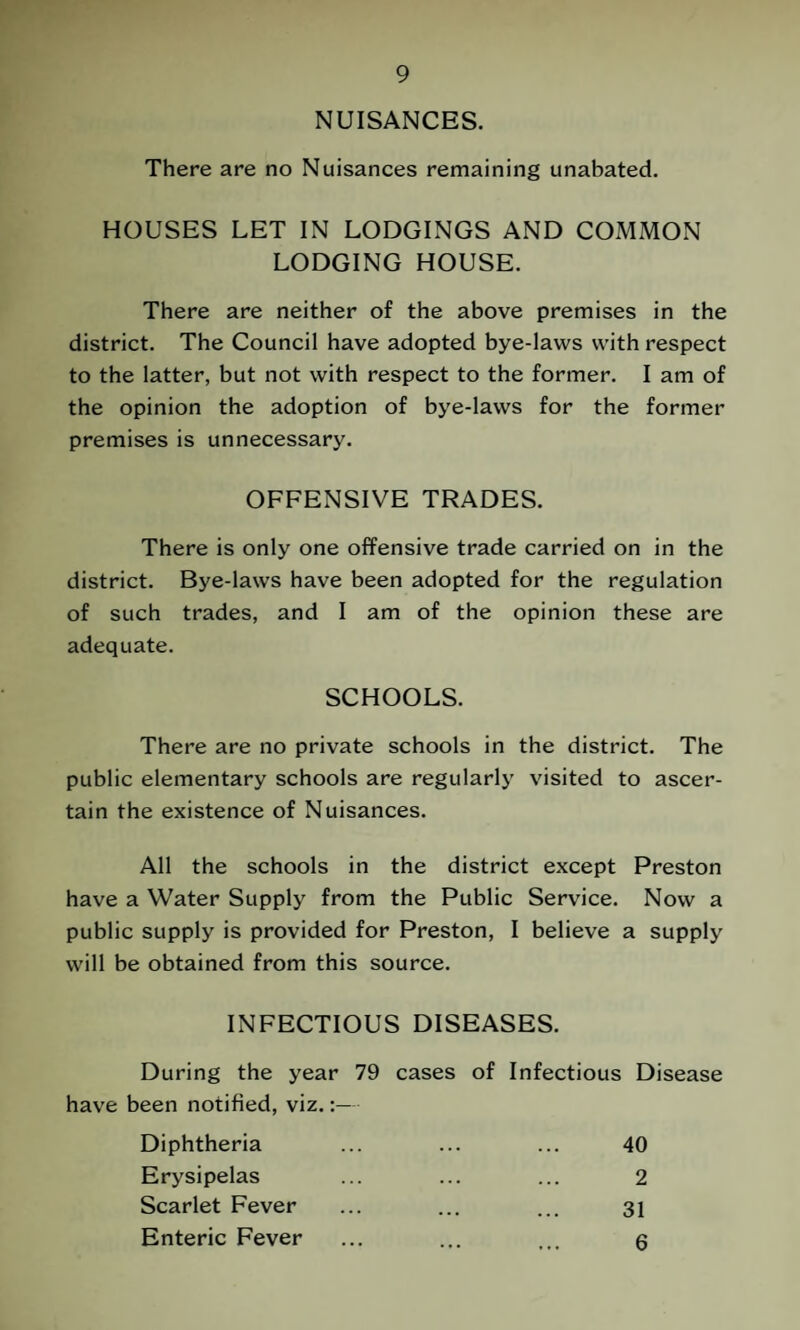 NUISANCES. There are no Nuisances remaining unabated. HOUSES LET IN LODGINGS AND COMMON LODGING HOUSE. There are neither of the above premises in the district. The Council have adopted bye-laws with respect to the latter, but not with respect to the former. I am of the opinion the adoption of bye-laws for the former premises is unnecessary. OFFENSIVE TRADES. There is only one offensive trade carried on in the district. Bye-laws have been adopted for the regulation of such trades, and I am of the opinion these are adequate. SCHOOLS. There are no private schools in the district. The public elementary schools are regularly visited to ascer¬ tain the existence of Nuisances. All the schools in the district except Preston have a Water Supply from the Public Service. Now a public supply is provided for Preston, I believe a supply will be obtained from this source. INFECTIOUS DISEASES. During the year 79 cases of Infectious Disease have been notified, viz.:— Diphtheria 40 Erysipelas 2 Scarlet Fever 31 Enteric Fever 6