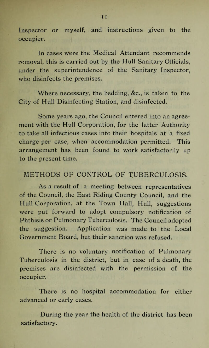 Inspector or myself, and instructions given to the occupier. In cases were the Medical Attendant recommends removal, this is carried out by the Hull Sanitary Officials, under the superintendence of the Sanitary Inspector, who disinfects the premises. Where necessary, the bedding, &c., is taken to the City of Hull Disinfecting Station, and disinfected. Some years ago, the Council entered into an agree¬ ment with the Hull Corporation, for the latter Authority to take all infectious cases into their hospitals at a fixed charge per case, when accommodation permitted. This arrangement has been found to work satisfactorily up to the present time. METHODS OF CONTROL OF TUBERCULOSIS. As a result of a meeting between representatives of the Council, the East Riding County Council, and the Hull Corporation, at the Town Hall, Hull, suggestions were put forward to adopt compulsory notification of Phthisis or Pulmonary Tuberculosis. The Council adopted the suggestion. Application was made to the Local Government Board, but their sanction was refused. There is no voluntary notification of Pulmonary Tuberculosis in the district, but in case of a death, the premises are disinfected with the permission of the occupier. There is no hospital accommodation for either advanced or early cases. During the year the health of the district has been satisfactory.