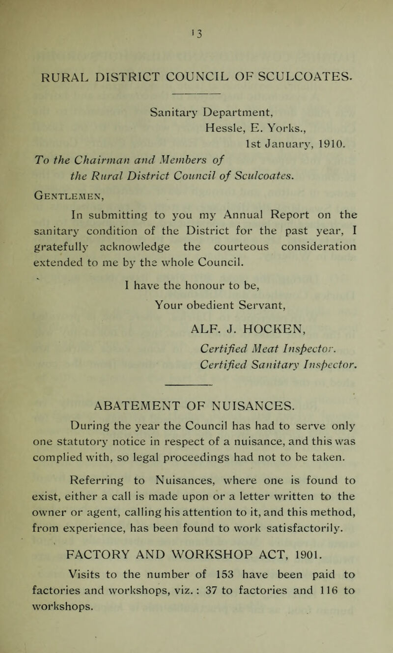 RURAL DISTRICT COUNCIL OF SCULCOATES. Sanitary Department, Hessle, E. Yorks., 1st January, 1910. To the Chairman and Members of the Rural District Council of Sculcoates. Gentlemen, In submitting to you my Annual Report on the sanitary condition of the District for the past year, I gratefully acknowledge the courteous consideration extended to me by the whole Council. I have the honour to be, Your obedient Servant, ALF. J. HOCKEN, Certified Meat Inspector. Certified Sanitary Inspector. ABATEMENT OF NUISANCES. During the year the Council has had to serve only one statutory notice in respect of a nuisance, and this was complied with, so legal proceedings had not to be taken. Referring to Nuisances, where one is found to exist, either a call is made upon or a letter written to the owner or agent, calling his attention to it, and this method, from experience, has been found to work satisfactorily. FACTORY AND WORKSHOP ACT, 1901. Visits to the number of 153 have been paid to factories and workshops, viz. : 37 to factories and 116 to workshops.