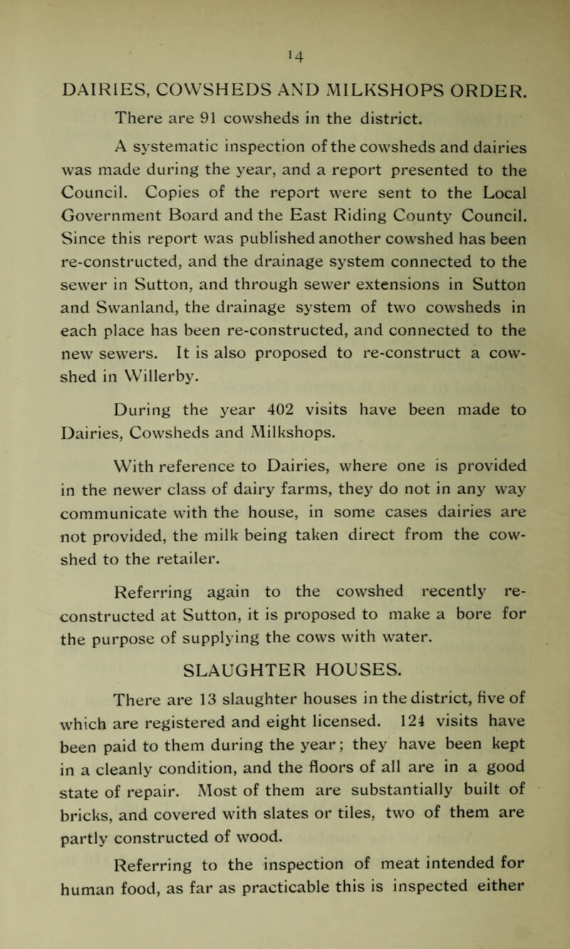 DAIRIES, COWSHEDS AND MILKSHOPS ORDER. There are 91 cowsheds in the district. A systematic inspection of the cowsheds and dairies was made during the year, and a report presented to the Council. Copies of the report were sent to the Local Government Board and the East Riding County Council. Since this report was published another cowshed has been re-constructed, and the drainage system connected to the sewer in Sutton, and through sewer extensions in Sutton and Swanland, the drainage system of two cowsheds in each place has been re-constructed, and connected to the new sewers. It is also proposed to re-construct a cow¬ shed in Willerby. During the year 402 visits have been made to Dairies, Cowsheds and Milkshops. With reference to Dairies, where one is provided in the newer class of dairy farms, they do not in any way communicate with the house, in some cases dairies are not provided, the milk being taken direct from the cow¬ shed to the retailer. Referring again to the cowshed recently re¬ constructed at Sutton, it is proposed to make a bore for the purpose of supplying the cows with water. SLAUGHTER HOUSES. There are 13 slaughter houses in the district, five of which are registered and eight licensed. 124 visits have been paid to them during the year; they have been kept in a cleanly condition, and the floors of all are in a good state of repair. Most of them are substantially built of bricks, and covered with slates or tiles, two of them are partly constructed of wood. Referring to the inspection of meat intended for human food, as far as practicable this is inspected either