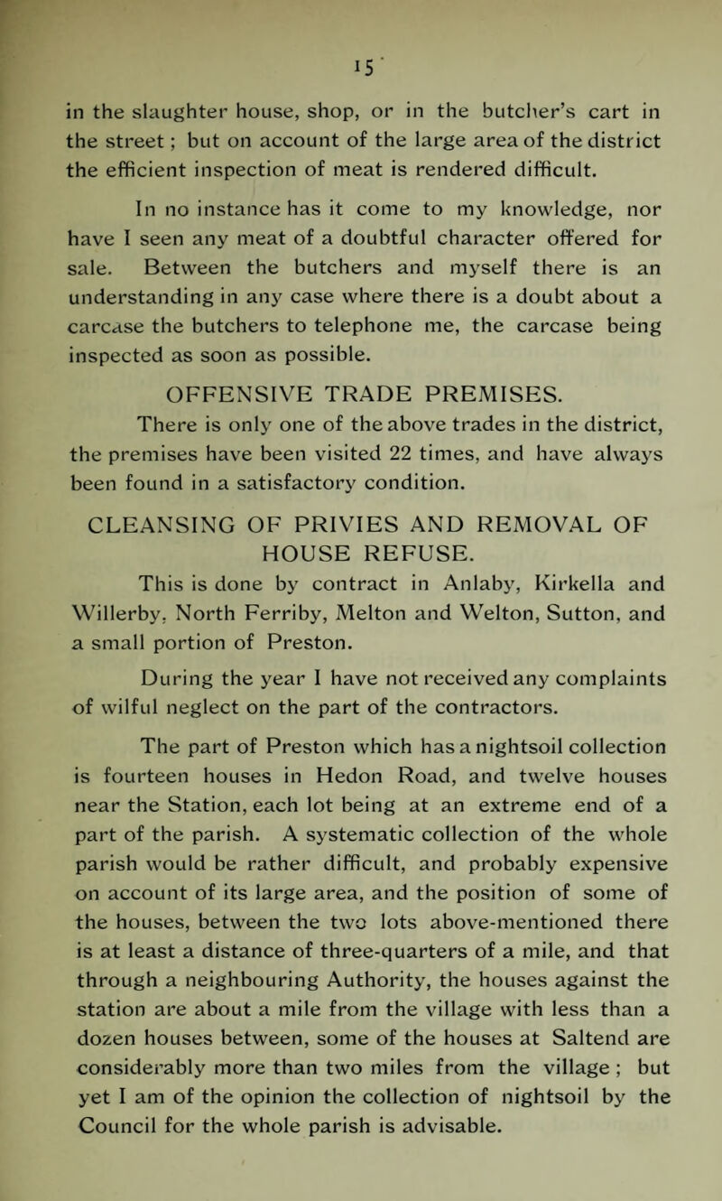 in the slaughter house, shop, or in the butcher’s cart in the street; but on account of the large area of the district the efficient inspection of meat is rendered difficult. In no instance has it come to my knowledge, nor have I seen any meat of a doubtful character offered for sale. Between the butchers and myself there is an understanding in any case where there is a doubt about a carcase the butchers to telephone me, the carcase being inspected as soon as possible. OFFENSIVE TRADE PREMISES. There is only one of the above trades in the district, the premises have been visited 22 times, and have always been found in a satisfactory condition. CLEANSING OF PRIVIES AND REMOVAL OF HOUSE REFUSE. This is done by contract in Anlaby, Kirkella and Willerby, North Ferriby, Melton and Welton, Sutton, and a small portion of Preston. During the year I have not received any complaints of wilful neglect on the part of the contractors. The part of Preston which has a nightsoil collection is fourteen houses in Hedon Road, and twelve houses near the Station, each lot being at an extreme end of a part of the parish. A systematic collection of the whole parish would be rather difficult, and probably expensive on account of its large area, and the position of some of the houses, between the two lots above-mentioned there is at least a distance of three-quarters of a mile, and that through a neighbouring Authority, the houses against the station are about a mile from the village with less than a dozen houses between, some of the houses at Saltend are considerably more than two miles from the village ; but yet I am of the opinion the collection of nightsoil by the Council for the whole parish is advisable.
