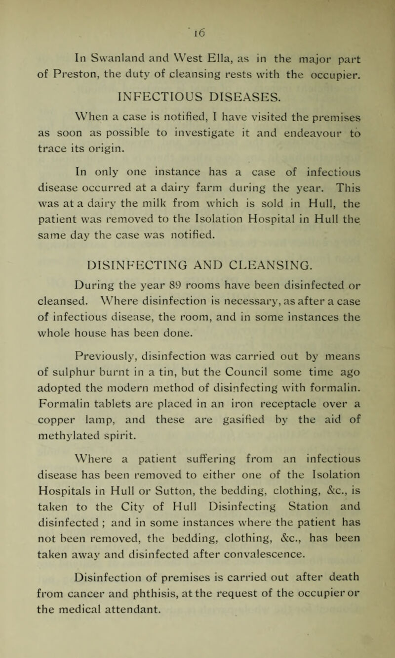 In Swanland and West Ella, as in the major part of Preston, the duty of cleansing rests with the occupier. INFECTIOUS DISEASES. When a case is notified, I have visited the premises as soon as possible to investigate it and endeavour to trace its origin. In only one instance has a case of infectious disease occurred at a dairy farm during the year. This was at a dairy the milk from which is sold in Hull, the patient was removed to the Isolation Hospital in Hull the same day the case was notified. DISINFECTING AND CLEANSING. During the year 89 rooms have been disinfected or cleansed. Where disinfection is necessary, as after a case of infectious disease, the room, and in some instances the whole house has been done. Previously, disinfection was carried out by means of sulphur burnt in a tin, but the Council some time ago adopted the modern method of disinfecting with formalin. Formalin tablets are placed in an iron receptacle over a copper lamp, and these are gasified by the aid of methylated spirit. Where a patient suffering from an infectious disease has been removed to either one of the Isolation Hospitals in Hull or Sutton, the bedding, clothing, &c., is taken to the City of Hull Disinfecting Station and disinfected ; and in some instances where the patient has not been removed, the bedding, clothing, &c., has been taken away and disinfected after convalescence. Disinfection of premises is carried out after death from cancer and phthisis, at the request of the occupier or the medical attendant.