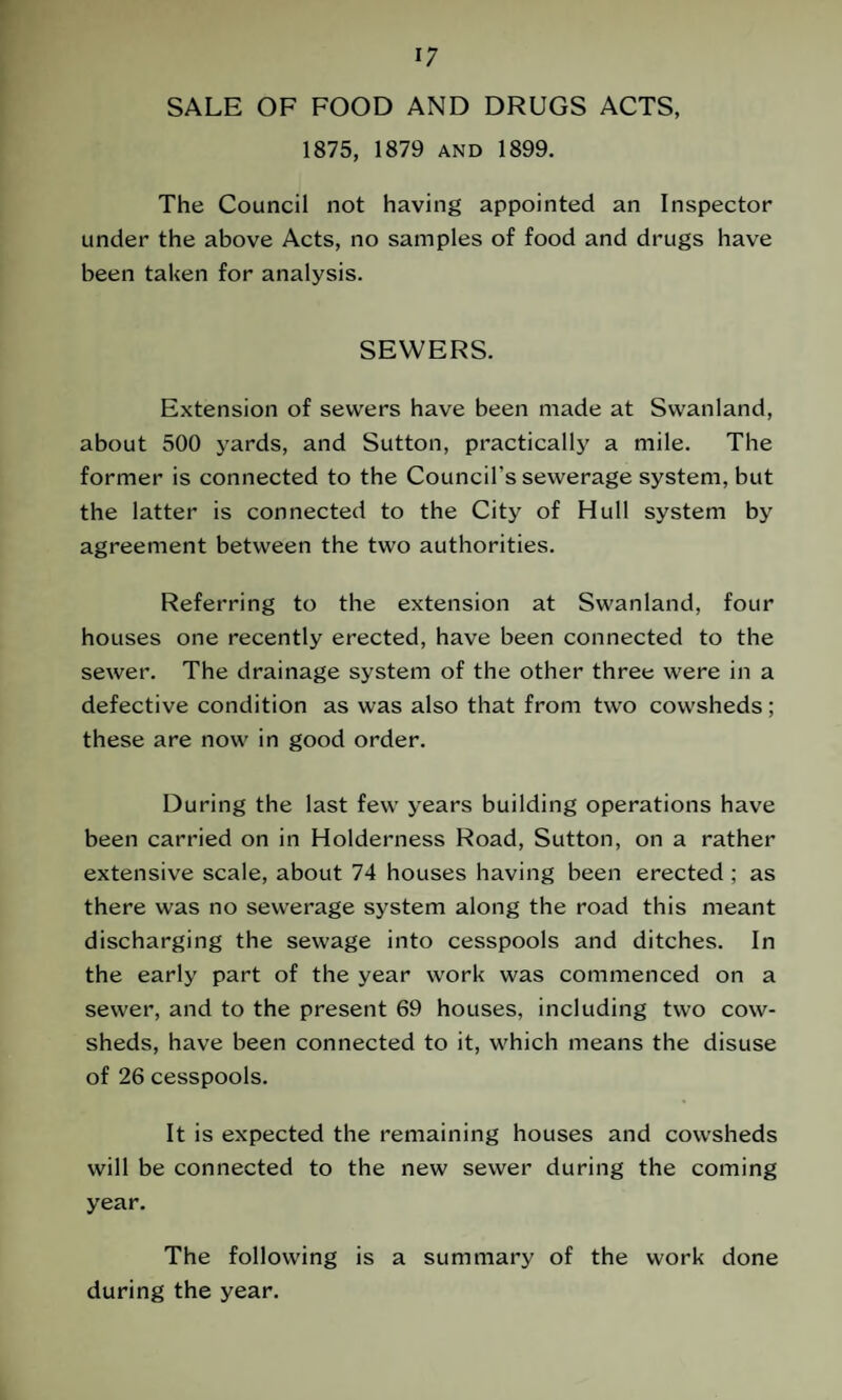 SALE OF FOOD AND DRUGS ACTS, 1875, 1879 and 1899. The Council not having appointed an Inspector under the above Acts, no samples of food and drugs have been taken for analysis. SEWERS. Extension of sewers have been made at Swanland, about 500 yards, and Sutton, practically a mile. The former is connected to the Council’s sewerage system, but the latter is connected to the City of Hull system by agreement between the two authorities. Referring to the extension at Swanland, four houses one recently erected, have been connected to the sewer. The drainage system of the other three were in a defective condition as was also that from two cowsheds ; these are now in good order. During the last few years building operations have been carried on in Holderness Road, Sutton, on a rather extensive scale, about 74 houses having been erected ; as there was no sewerage system along the road this meant discharging the sewage into cesspools and ditches. In the early part of the year work was commenced on a sewer, and to the present 69 houses, including two cow¬ sheds, have been connected to it, which means the disuse of 26 cesspools. It is expected the remaining houses and cowsheds will be connected to the new sewer during the coming year. The following is a summary of the work done during the year.