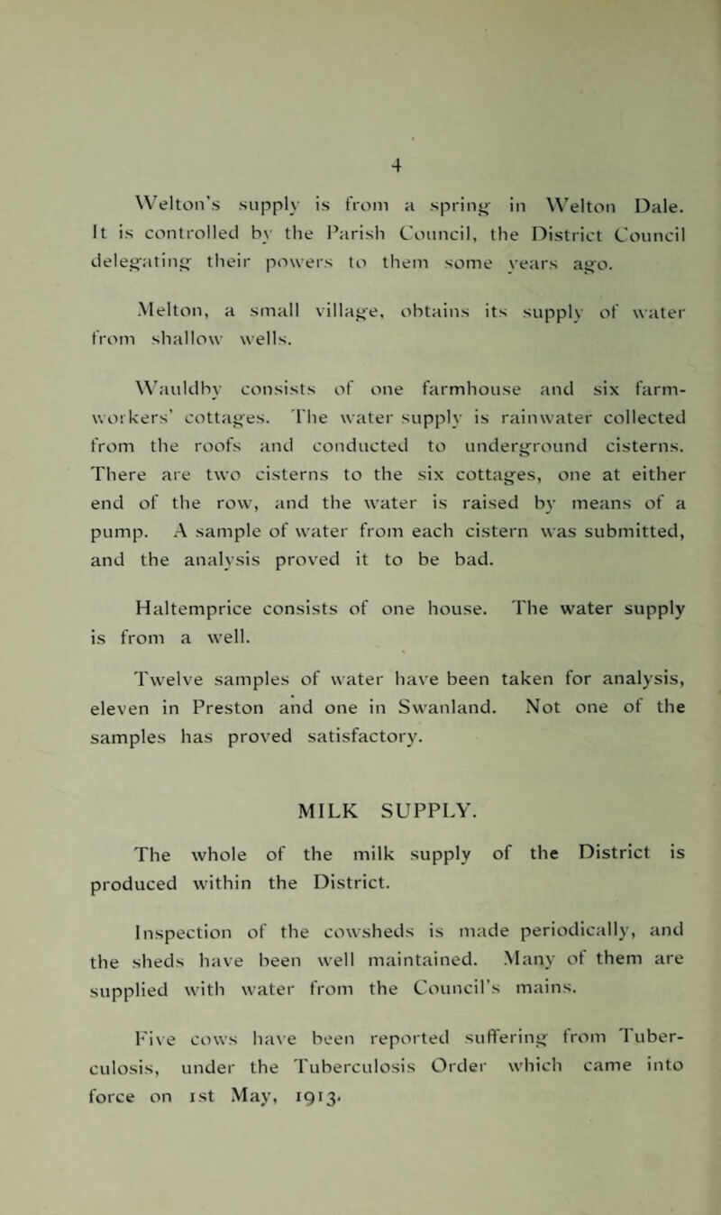 Welton’s supply is from a spring in Welton Dale. It is controlled by the Parish Council, the District Council delegating their powers to them some vears ago. Melton, a small village, obtains its supply of water from shallow wells. Wauldhy consists of one farmhouse and six farm¬ workers' cottages. The water supply is rainwater collected from the roofs and conducted to underground cisterns. There are two cisterns to the six cottages, one at either end of the row, and the water is raised by means of a pump. A sample of water from each cistern was submitted, and the analysis proved it to be bad. Haltemprice consists of one house. The water supply is from a well. Twelve samples of water have been taken for analysis, eleven in Preston and one in Swanland. Not one of the samples has proved satisfactory. MILK SUPPLY. The whole of the milk supply of the District is produced within the District. Inspection of the cowsheds is made periodically, and the sheds have been well maintained. Many of them are supplied with water from the Council’s mains. Five cows have been reported suffering from 1 uber- culosis, under the Tuberculosis Order which came into force on ist May, 1913-