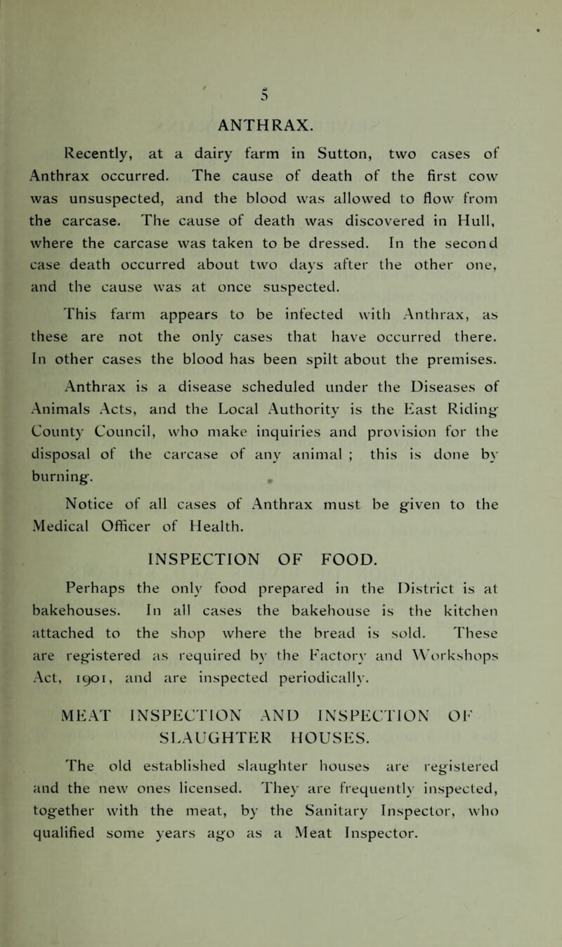 ANTHRAX. Recently, at a dairy farm in Sutton, two cases of Anthrax occurred. The cause of death of the first cow was unsuspected, and the blood was allowed to flow from the carcase. The cause of death was discovered in Hull, where the carcase was taken to be dressed. In the second case death occurred about two days after the other one, and the cause was at once suspected. This farm appears to be infected with Anthrax, as these are not the only cases that have occurred there. In other cases the blood has been spilt about the premises. Anthrax is a disease scheduled under the Diseases of Animals Acts, and the Local Authority is the East Riding County Council, who make inquiries and provision for the disposal of the carcase of any animal ; this is done by burning. Notice of all cases of Anthrax must be given to the Medical Officer of Health. INSPECTION OF FOOD. Perhaps the only food prepared in the District is at bakehouses. In all cases the bakehouse is the kitchen attached to the shop where the bread is sold. These are registered as required by the Factor}- and Workshops Act, 1901, and are inspected periodically. MEAT INSPECTION AND INSPECTION OF SLAUGHTER HOUSES. The old established slaughter houses are registered and the new ones licensed. They are frequently inspected, together with the meat, by the Sanitary Inspector, who qualified some years ago as a Meat Inspector.