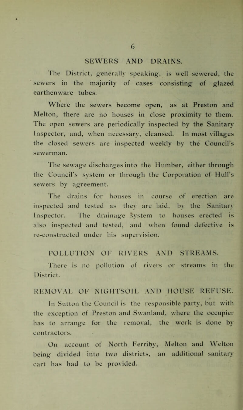 SEWERS AND DRAINS. The District, generally speaking, is well sewered, the sewers in the majority of cases consisting of glazed earthenware tubes. Where the sewers become open, as at Preston and Melton, there are no houses in close proximity to them. The open sewers are periodically inspected by the Sanitary Inspector, and, when necessary, cleansed. In most villages the closed sewers are inspected weekly by the Council’s sewerman. The sewage discharges into the Humber, either through the Council’s system or through the Corporation of Hull's sewers by agreement. The drains for houses in course of erection are inspected and tested as they are laid, by the Sanitary Inspector. The drainage System to houses erected is also inspected and tested, and when found defective is re-constructed under his supervision. POLLUTION OK RIVERS AND STREAMS. There is no pollution of rivers or streams in the District. REMOVAL OK NIGHTSOIL AND HOUSE REFUSE. In Sutton the Council is the responsible party, but with the exception of Preston and Swanland, where the occupier has to arrange for the removal, the work is done by contractors. On account of North Kerriby, Melton and Welton being divided into two districts, an additional sanitary cart has had to be provided.