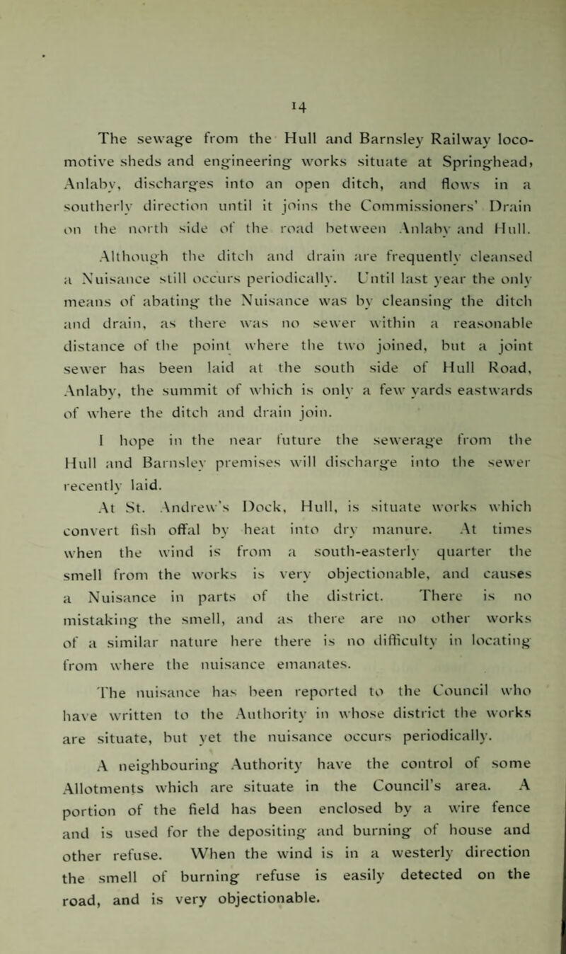 The sewage from the Hull and Barnsley Railway loco¬ motive sheds and engineering works situate at Springhead, Anlaby, discharges into an open ditch, and flows in a southerly direction until it joins the Commissioners’ Drain on the north side of the road between Anlaby and Hull. Although the ditch and drain are frequently cleansed a Nuisance still occurs periodically. Until last year the only means of abating the Nuisance was by cleansing the ditch and drain, as there was no sewer within a reasonable distance of the point where the two joined, but a joint sewer has been laid at the south side of Hull Road, Anlaby, the summit of which is only a few yards eastwards of where the ditch and drain join. 1 hope in the near future the sewerage from the Hull and Barnsley premises will discharge into the sewer recently laid. At St. Andrew’s Dock, Hull, is situate works which convert fish offal by heat into dry manure. At times when the wind is from a south-easterly quarter the smell from the works is very objectionable, and causes a Nuisance in parts of the district. There is no mistaking the smell, and as there are no other works of a similar nature here there is no difficulty in locating from where the nuisance emanates. The nuisance has been reported to the Council who have written to the Authority in whose district the works are situate, but yet the nuisance occurs periodically. A neighbouring Authority have the control of some Allotments which are situate in the Council’s area. A portion of the field has been enclosed by a wire fence and is used for the depositing and burning of house and other refuse. When the wind is in a westerly direction the smell of burning refuse is easily detected on the road, and is very objectionable.