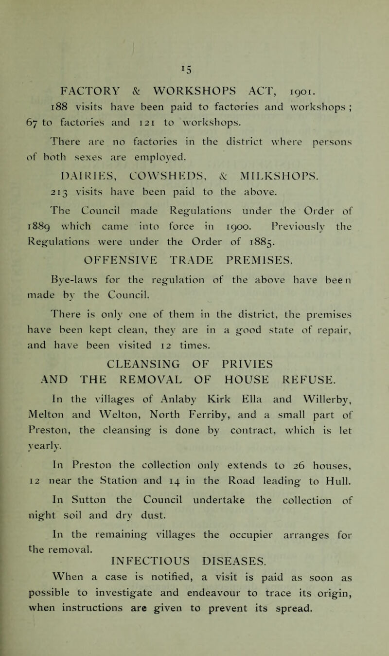 *5 FACTORY & WORKSHOPS ACT, 1901. 188 visits have been paid to factories and workshops ; 67 to factories and 121 to workshops. There are no factories in the district where persons of both sexes are employed. DAIRIES, COWSHEDS, & MILKSHOPS. 213 visits have been paid to the above. The Council made Regulations under the Older of 1889 which came into force in 1900. Previously the Regulations were under the Order of 1883. OFFENSIVE TRADE PREMISES. Bye-laws for the regulation of the above have bee n made by the Council. There is only one of them in the district, the premises have been kept clean, they are in a good state of repair, and have been visited 12 times. CLEANSING OF PRIVIES AND THE REMOVAL OF HOUSE REFUSE. In the villages of Anlaby Kirk Ella and Willerby, Melton and Welton, North Ferriby, and a small part of Preston, the cleansing is done by contract, which is let yearly. In Preston the collection only extends to 26 houses, 12 near the Station and 14 in the Road leading to Hull. In Sutton the Council undertake the collection of night soil and dry dust. In the remaining villages the occupier arranges for the removal. INFECTIOUS DISEASES. When a case is notified, a visit is paid as soon as possible to investigate and endeavour to trace its origin, when instructions are given to prevent its spread.