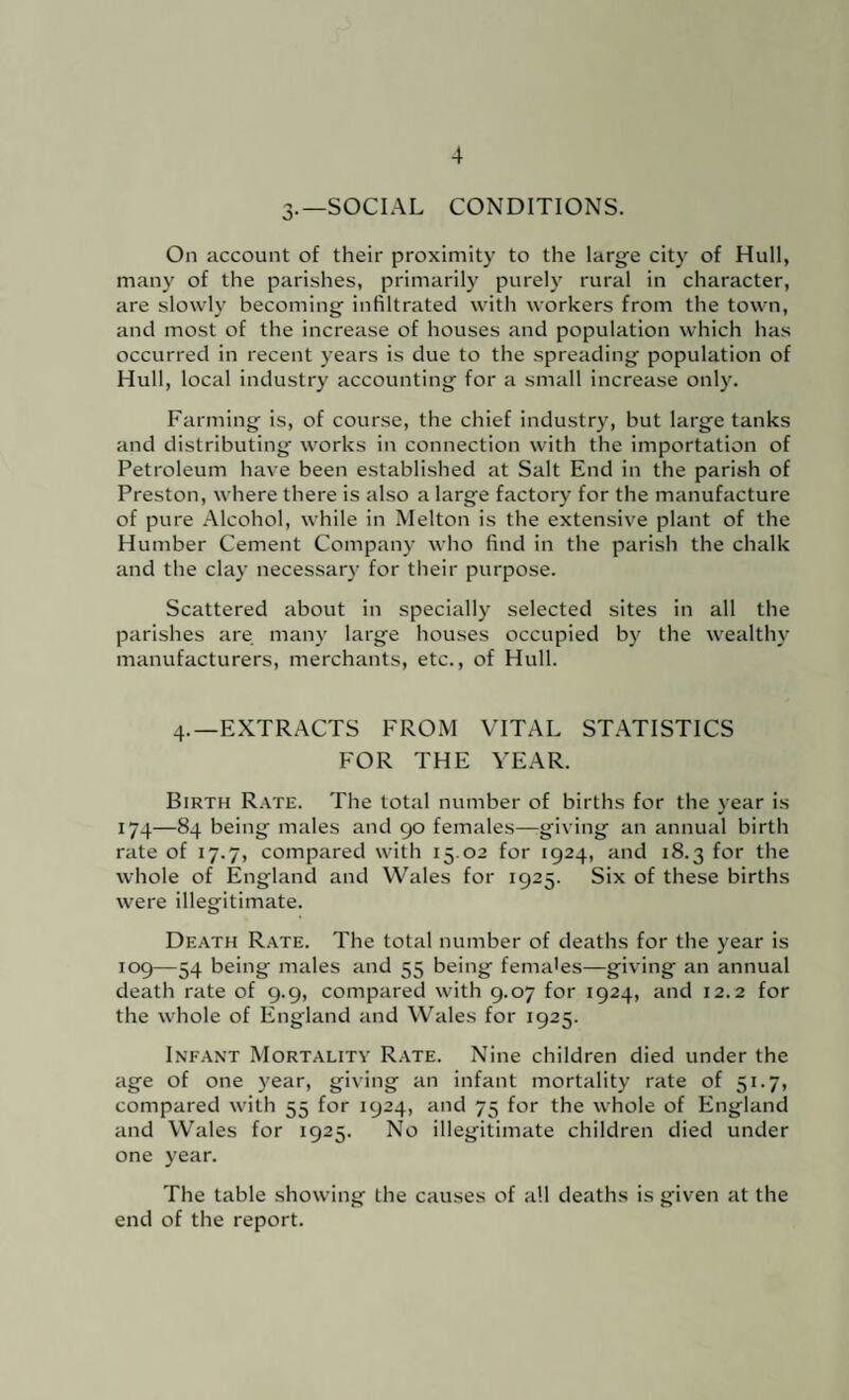 3-—SOCIAL CONDITIONS. On account of their proximity to the large city of Hull, many of the parishes, primarily purely rural in character, are slowly becoming infiltrated with workers from the town, and most of the increase of houses and population which has occurred in recent years is due to the spreading population of Hull, local industry accounting for a small increase only. Farming is, of course, the chief industry, but large tanks and distributing works in connection with the importation of Petroleum have been established at Salt End in the parish of Preston, where there is also a large factory for the manufacture of pure Alcohol, while in Melton is the extensive plant of the Humber Cement Company who find in the parish the chalk and the clay necessary for their purpose. Scattered about in specially selected sites in all the parishes are many large houses occupied by the wealthy manufacturers, merchants, etc., of Hull. 4.—EXTRACTS FROM VITAL ST.^TISTICS FOR THE YEAR. Birth R.^te. The total number of births for the year is 174—84 being males and 90 females—giving an annual birth rate of 17.7, compared with 15.02 for 1924, and 18.3 for the whole of England and Wales for 1925. Six of these births were illegitimate. Death R.4TE. The total number of deaths for the year is 109—54 being males and 55 being females—giving an annual death rate of 9.9, compared with 9.07 for 1924, and 12.2 for the whole of England and VV'ales for 1925. Infant Mortality Rate. Nine children died under the age of one year, giving an infant mortality rate of 51.7, compared with 55 for 1924, and 75 for the whole of England and Wales for 1925. No illegitimate children died under one year. The table showing the causes of all deaths is given at the end of the report.