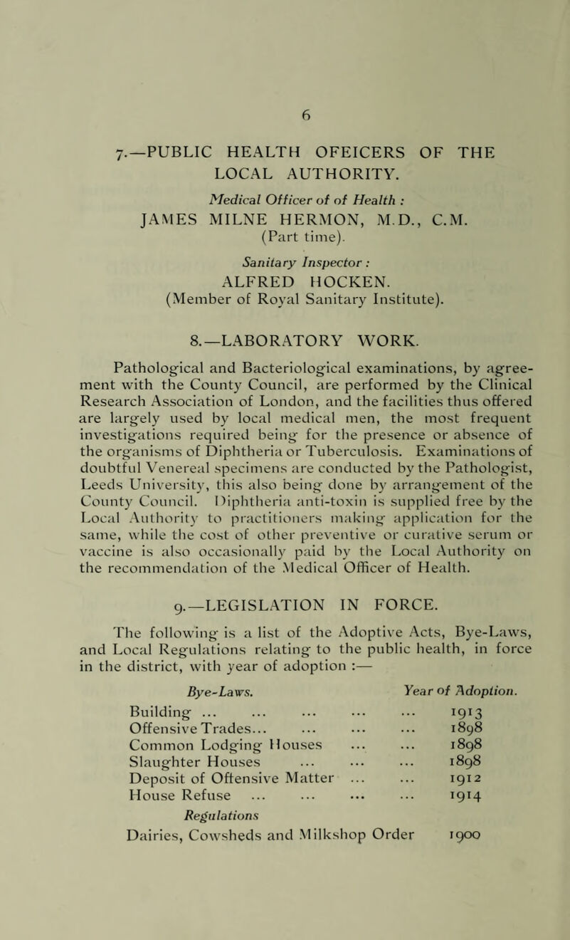 7.—PUBLIC HEALTH OFEICERS OF THE LOCAL AUTHORITY. Medical Officer of of Health : JAMES MILNE HERMON, M.D., C.M. (Part time). Sanitary Inspector: ALFRED HOCKEN. (Member of Royal Sanitary Institute). 8.—LABOR.ATORY WORK. Pathological and Bacteriological examinations, by agree¬ ment with the County Council, are performed by the Clinical Research Association of London, and the facilities thus offered are largely used by local medical men, the most frequent investigations required being for the presence or absence of the organisms of Diphtheria or Tuberculosis. Examinations of doubtful Venereal specimens are conducted by the Pathologist, Leeds Universit}-, this also being done by arrangement of the County Council. Diphtheria anti-toxin is supplied free by the Local .Vuthorit)' to practitioners making application for the same, while the cost of other preventive or curative serum or vaccine is also occasional!}’ paid by the Local Authority on the recommendation of the .Medical Officer of Health. 9.—LEGISL.\TION IN FORCE. The following is a list of the Adoptive Acts, Bye-Laws, and Local Regulations relating to the public health, in force in the district, with year of adoption :— Bye-Laws. Building ... Offensive Trades... Common Lodging Houses Slaughter Houses Deposit of Offensive Matter ... House Refuse Regulations Dairies, Cowsheds and .Milkshop Order 1900 Year of Adoption. 1913 1898 1898 1898 1912 1914