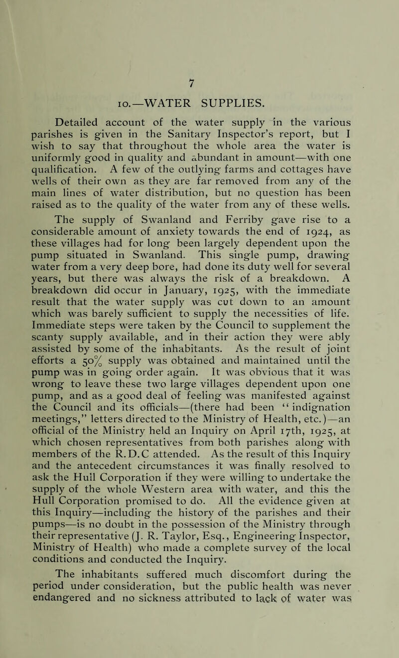 lo.—WATER SUPPLIES. Detailed account of the water supply in the various parishes is given in the Sanitary Inspector’s report, but I wish to say that throughout the whole area the water is uniformly good in quality and abundant in amount—with one qualification. A few of the outlying farms and cottages have wells of their own as they are far removed from any of the main lines of water distribution, but no question has been raised as to the quality of the water from any of these wells. The supply of Swanland and Ferriby gave rise to a considerable amount of anxiety towards the end of 1924, as these villages had for long been largely dependent upon the pump situated in Swanland. This single pump, drawing water from a very deep bore, had done its duty well for several years, but there was always the risk of a breakdown. A breakdown did occur in January, 1925, with the immediate result that the water supply was cut down to an amount which was barely sufficient to supply the necessities of life. Immediate steps were taken by the Council to supplement the scanty supply available, and in their action they were ably assisted by some of the inhabitants. As the result of joint efforts a 50% supply was obtained and maintained until the pump was in going order again. It was obvious that it was wrong to leave these two large villages dependent upon one pump, and as a good deal of feeling was manifested against the Council and its officials—(there had been “ indignation meetings,” letters directed to the Ministry of Health, etc.)—an official of the Ministry held an Inquiry on April 17th, 1925, at which chosen representatives from both parishes along with members of the R.D.C attended. As the result of this Inquiry and the antecedent circumstances it was finally resolved to ask the Hull Corporation if they were willing to undertake the supply of the whole Western area with water, and this the Hull Corporation promised to do. All the evidence given at this Inquiry—including the history of the parishes and their pumps—is no doubt in the possession of the Ministry through their representative (J. R. Taylor, Esq., Engineering Inspector, Ministry of Health) who made a complete survey of the local conditions and conducted the Inquiry. The inhabitants suffered much discomfort during the period under consideration, but the public health was never endangered and no sickness attributed to lack of water was