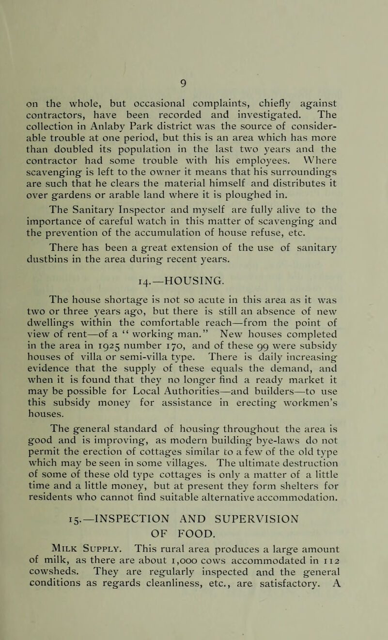 on the whole, but occasional complaints, chiefly against contractors, have been recorded and investigated. The collection in Anlaby Park district was the source of consider¬ able trouble at one period, but this is an area which has more than doubled its population in the last two years and the contractor had some trouble with his employees. Where scavenging is left to the owner it means that his surroundings are such that he clears the material himself and distributes it over gardens or arable land where it is ploughed in. The Sanitary Inspector and myself are fully aliv^e to the importance of careful watch in this matter of scavenging and the prevention of the accumulation of house refuse, etc. There has been a great extension of the use of sanitary dustbins in the area during recent years. 14.—HOUSING. The house shortage is not so acute in this area as it was two or three years ago, but there is still an absence of new dwellings within the comfortable reach—from the point of view of rent—of a “ working man.” New houses completed in the area in 1925 number 170, and of these 99 were subsid\ houses of villa or semi-villa type. There is daily increasing evidence that the supply of these equals the demand, and when it is found that they no longer find a ready market it may be possible for Local Authorities—and builders—to use this subsidy money for assistance in erecting workmen’s houses. The general standard of housing throughout the area is good and is improving, as modern building bye-laws do not permit the erection of cottages similar to a few of the old type which may be seen in some villages. The ultimate destruction of some of these old type cottages is only a matter of a little time and a little money, but at present they form shelters for residents who cannot find suitable alternative accommodation. 15.—INSPECTION AND SUPERVISION OF FOOD. Milk Supply. This rural area produces a large amount of milk, as there are about 1,000 cows accommodated in 112 cowsheds. They are regularly inspected and the general conditions as regards cleanliness, etc., are satisfactory. A