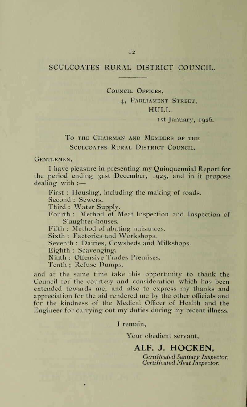 SCULCOATKS RURAL DISTRICT COUNCIL. Council Office.s, 4, P.\RLi.4.\iENT Street, HULL. i.st January, 1926. To THE Ch.\irm.\n .and Member.s of the SCULCO.ATES RuR.AL DISTRICT COUNCIL. Gentlemen, I have pleasure in presenting^ my Quinquennial Report for the period ending- 31st December, 1925, and in it propose dealings with ;— First : Housing-, including^ the making; of roads. Second : Sewers. Third : Water Supply. Fourth : Method of Meat Inspection and Inspection of Slaughter-houses. Fifth : Method of abating nuisances. Sixth : Factories and Workshops. Seventh : Dairies, Cowsheds and Milkshops. Eighth : Scavenging. Ninth : Offensix e Trades Premises. Tenth ; Refuse Dumps. and at the same time take this opportunity to thank the Council for the courte.s\- and consideration which has been extended towards me, and also to express n-iy thanks and appreciation for the aid rendered me by the other officials and for the kindness of the Medical Officer of Health and the Engineer for carrying out n-iy duties during my recent illness. I remain, \’^our obedient servant, ALF. J. HOCKEN, Certificated Sanitary Inspector. Certificated Meat Inspector.