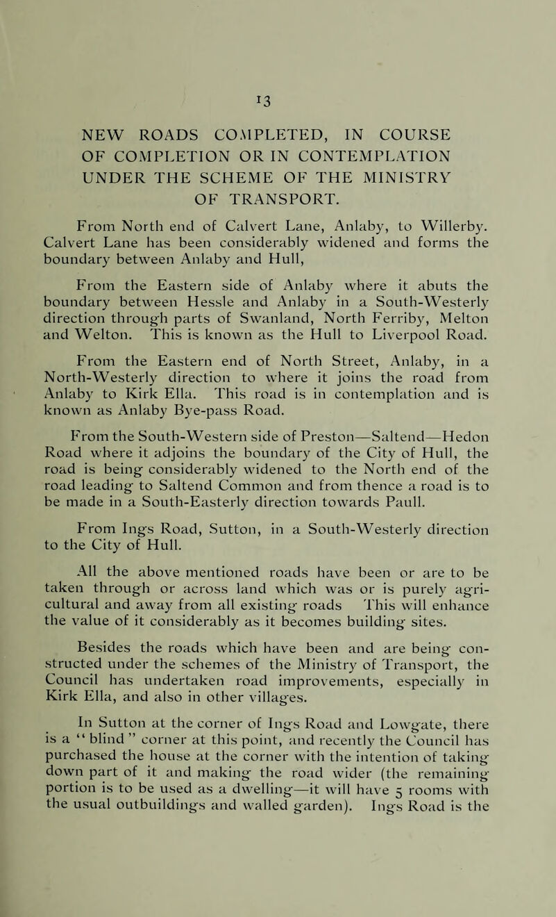 NEW ROADS COMPLETED, IN COURSE OF COMPLETION OR IN CONTEMPLATION UNDER THE SCHEME OF THE MINISTRY OF TRANSPORT. From North end of Culv^ert Lane, Anlaby, to Willerb}'. Calvert Lane has been considerably widened and forms the boundary between Anlaby and Hull, From the Eastern side of Anlaby where it abuts the boundary between Hessle and Anlaby in a South-Westerly direction throug'h parts of Swanland, North Ferriby, Melton and Welton. This is known as the Hull to Liv'erpool Road. From the Eastern end of North Street, Anlaby, in a North-Westerly direction to where it joins the road from Anlaby to Kirk Ella. This road is in contemplation and is known as Anlaby Bye-pass Road. From the South-Western side of Preston—Saltend—Hedon Road where it adjoins the boundary of the City of Hull, the road is being considerably widened to the North end of the road leading to Saltend Common and from thence a road is to be made in a South-Easterly direction towards Pauli. From Ings Road, Sutton, in a South-Westerly direction to the City of Hull. All the above mentioned roads have been or are to be taken through or across land which was or is purely agri¬ cultural and away from all existing roads This will enhance the value of it considerably as it becomes building sites. Besides the roads which have been and are being con¬ structed under the schemes of the Ministry of Transport, tlie Council has undertaken road improvements, especially in Kirk Ella, and also in other villages. In Sutton at the corner of Ings Road and Lowgate, there is a “ blind ” corner at this point, and recentl}^ the Council has purchased the house at the corner with the intention of taking down part of it and making the road wider (the remaining portion is to be used as a dwelling—it will have 5 rooms with the usual outbuildings and walled garden). Ings Road is the