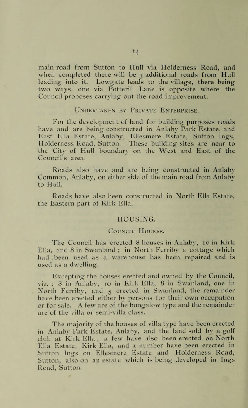 main road from Sutton to Hull via Holderness Road, and when completed there will be 3 additional roads from Hull leading into it. Lowgate leads to the village, there being two ways, one via Potterill Lane is opposite where the Council proposes carrying out the road improvement. Undertaken by Priv.ate Enterprise. For the development of land for building purposes roads have and are being constructed in .Anlaby Park Estate, and East Ella Estate, Aulaby, Ellesmere Estate, Sutton Ings, Holderness Road, Sutton. These building sites are near to the City of Hull boundary on the West and East of the Council’s area. Roads also have and are being constructed in .Anlaby Common, .Anlaby, on either side of the main road from .Anlabv to Hull. Roads have also been constructed in North Ella Estate, the Eastern part of Kirk Ella. HOUSING. Council Houses. The Council has erected 8 houses in .Anlaby, 10 in Kirk Ella, and 8 in Swanland ; in North Ferriby a cottage which had been used as a warehouse has been repaired and is used as a dwelling. Excepting the houses erected and owned by the Council, viz. : 8 in .Anlaby, to in Kirk Ella, 8 in Swanland, one in North Ferriby, and 5 erected in Swanland, the remainder ha\ e been erected either by persons for their own occupation or for sale. .A few are of the bungalow type and the remainder are of the villa or semi-\ illa class. The majority of the houses of villa type have been erected in .Anlabv Park Estate, Anlaby, and the land sold by a golf club at kirk Ella ; a few have also been erected on North Ella Estate, Kirk Ella, and a number have been erected in Sutton Ings on Ellesmere Estate and Holderness Road, Sutton, also on an estate which is being developed in Ings Road, Sutton.