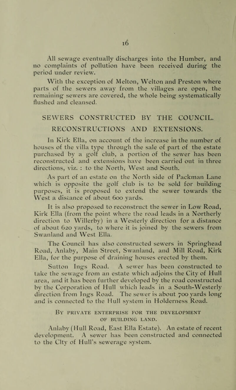 All sewage eventually discharges into the Humber, and no complaints of pollution have been received during the period under review. With the exception of Melton, Welton and Preston where parts of the sewers away from the villages are open, the remaining sewers are covered, the whole being systematically flushed and cleansed. SEWERS CONSTRUCTED BY THE COUNCIL. RECONSTRUCTIONS AND EXTENSIONS. In Kirk Ella, on account of the increase in the number of houses of the villa type through the sale of part of the estate purchased by a golf club, a portion of tbe sewer has been reconstructed and extensions have been carried out in three directions, viz. : to the North, West and South. .-\s part of an estate on the North side of Packman Lane which is opposite the golf club is to be sold for building purposes, it is proposed to extend the sewer towards the West a distance of about 600 yards. It is also proposed to reconstruct the sewer in Low Road, Kirk Ella (from the point where the road leads in a Northerly direction to Willerby) in a Westerly direction for a distance of about 620 yards, to where it is joined by the sewers from Swanland and West Ella. The Council has also constructed sewers in .Springhead Road, .Lnlaby, Main Street, Swanland, and Mill Road, Kirk Ella, for the purpose of draining houses erected by them. Sutton Ings Road. .A. sewer has been constructed to take the sewage from an estate which adjoins the City of Hull area, and it has been further developed by the road constructed by the Corporation of Hull which leads in a South-Westerly direction from Ings Road. The sewer is about 700 yards long and is connected to the Hull .svstem in Holderness Road. HV I’KIVATE ENTERPRISE FOR THE DEVELOPMENT OF BUILDING L.AND. .\nlub\'(Hull Road, East Ella Estate). An estate of recent development. A sewer has been constructed and connected to the City of Hull’s sewerage system.