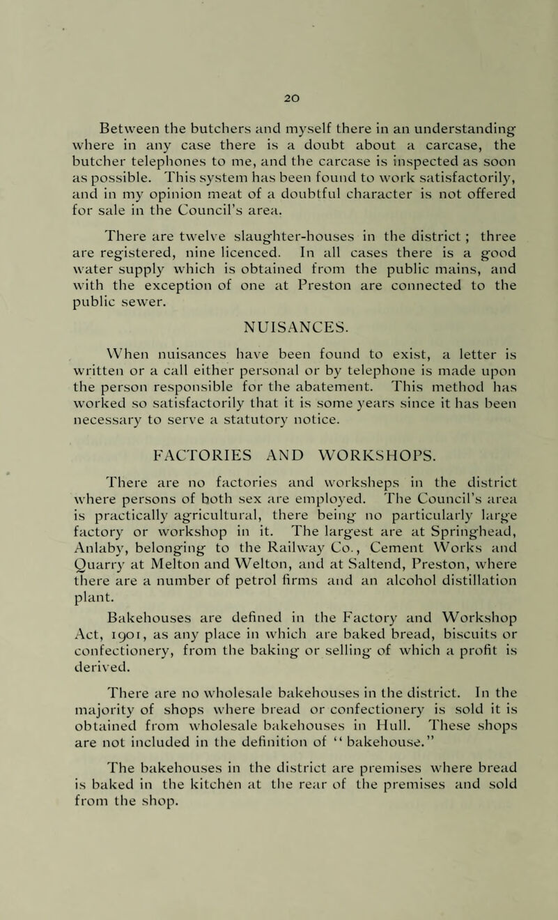 Between the butchers and myself there in an understanding wliere in any case there is a doubt about a carcase, the butclier telephones to me, and the carcase is inspected as soon as possible. This system has been found to work satisfactorily, and in my opinion meat of a doubtful character is not offered for sale in the Council’s area. There are twelve slaughter-houses in the district ; three are registered, nine licenced. In all cases there is a good water supply which is obtained from the public mains, and with the exception of one at Preston are connected to the public sewer. NLTS.^NCES. W’hen nuisances have been found to exist, a letter is written or a call either personal or by telephone is made upon the person responsible for the abatement. This method has worked so satisfactorily that it is some years since it has been necessary to serve a statutory notice. FACTORIES AND WORKSHOPS. There are no factories and workshops in the district where persons of both sex are employed. The Council’s area is practically agricultural, there being no particularly large factory or workshop in it. The largest are at Springhead, Anlab)', belonging to the Railway Co., Cement \Vorks and Quarry at Melton and Welton, and at Saltend, Preston, where there are a number of petrol firms and an alcohol distillation plant. Bakehouses are defined in the Factory and Workshop Act, 1901, as any place in which are baked bread, biscuits or confectionery, from the baking or selling of which a profit is derived. There are no wholesale bakehouses in the district. In the majority of shops where bread or confectionery is .sold it is obtained from wholesale bakehouses in Hull. These shops are not included in tiie definition of “ bakehouse.” The bakehouses in the district are premises where bread is baked in tlie kitchen at the rear of the premises and sold from the shop.