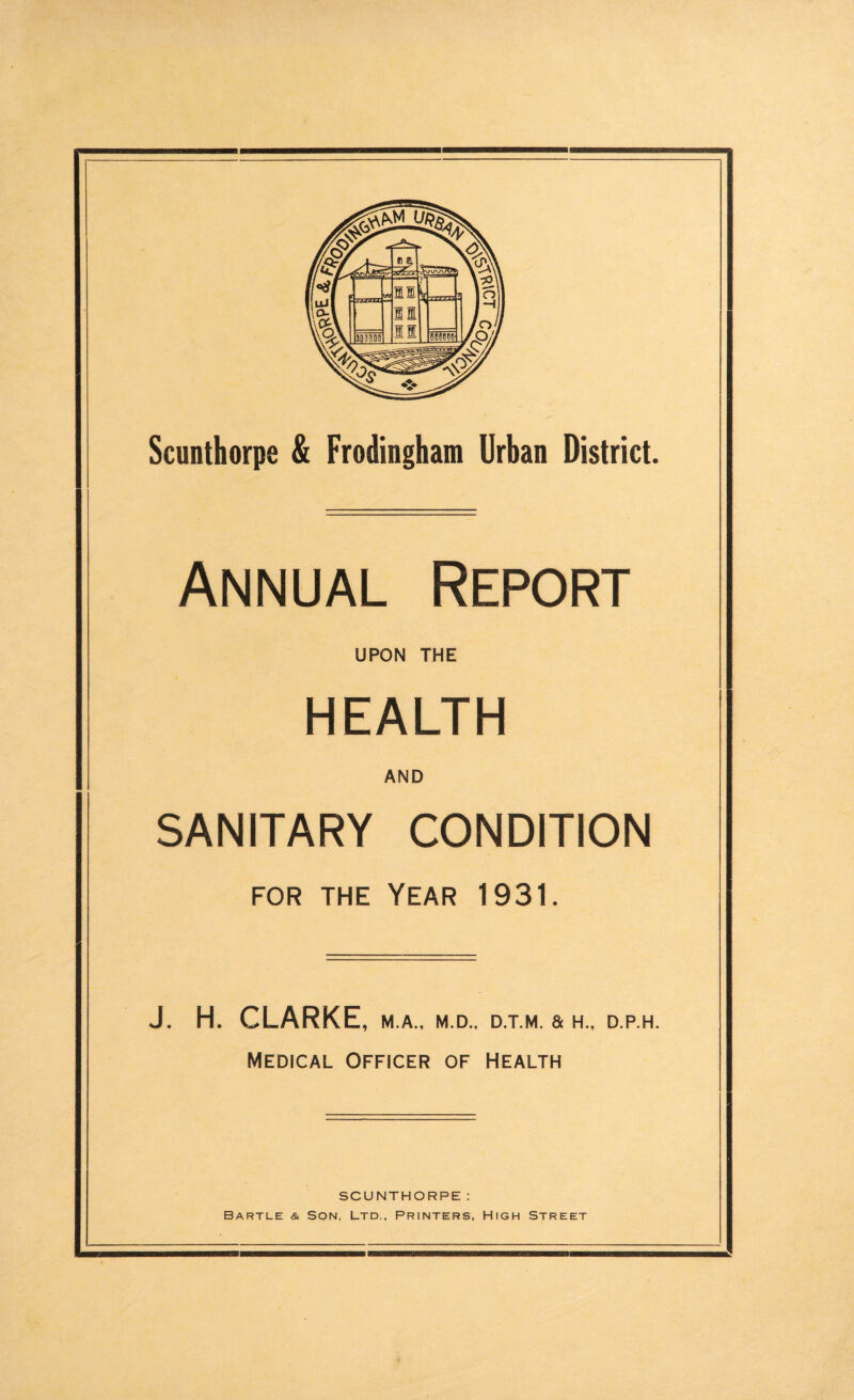 Scunthorpe & Frodingham Urban District. Annual Report UPON THE HEALTH AND SANITARY CONDITION for the Year 1931. J. H. CLARKE, M.A., M.D., D.T.M. & H„ D.P.H. Medical Officer of Health SCUNTHORPE: Bartle & Son, Ltd., Printers, High Street